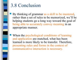 3.8 Conclusion
 By thinking of grammar as a skill to be mastered,
rather than a set of rules to be memorized, we’ll be
helping students go a long way toward the goal of
being able to accurately convey meaning in an
appropriate manner.
 When the psychological conditions of learning
and application are matched, what has been
learned is more likely to be transfer. Therefore,
presenting rules and forms in the context of
communicative interaction is necessary.
 