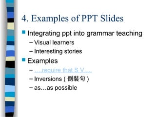 4. Examples of PPT Slides
 Integrating ppt into grammar teaching
– Visual learners
– Interesting stories
 Examples
– ….require that S V….
– Inversions ( 倒裝句 )
– as…as possible
 