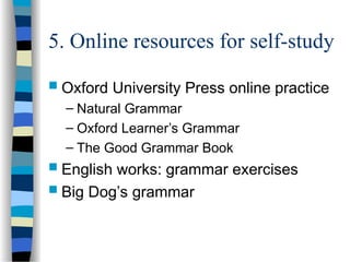 5. Online resources for self-study
 Oxford University Press online practice
– Natural Grammar
– Oxford Learner’s Grammar
– The Good Grammar Book
 English works: grammar exercises
 Big Dog’s grammar
 