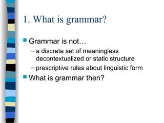 1. What is grammar?
 Grammar is not…
– a discrete set of meaningless
decontextualized or static structure
– prescriptive rules about linguistic form
 What is grammar then?
 