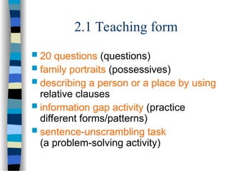 2.1 Teaching form
 20 questions (questions)
 family portraits (possessives)
 describing a person or a place by using
relative clauses
 information gap activity (practice
different forms/patterns)
 sentence-unscrambling task
(a problem-solving activity)
 