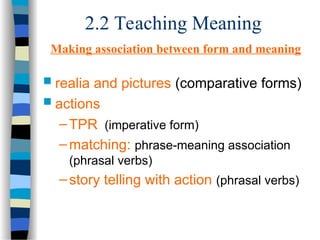 2.2 Teaching Meaning
Making association between form and meaning
 realia and pictures (comparative forms)
 actions
–TPR (imperative form)
–matching: phrase-meaning association
(phrasal verbs)
–story telling with action (phrasal verbs)
 