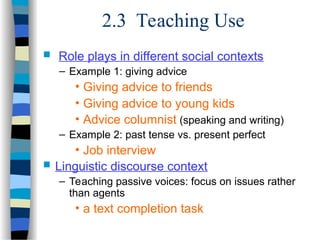 2.3 Teaching Use
 Role plays in different social contexts
– Example 1: giving advice
• Giving advice to friends
• Giving advice to young kids
• Advice columnist (speaking and writing)
– Example 2: past tense vs. present perfect
• Job interview
 Linguistic discourse context
– Teaching passive voices: focus on issues rather
than agents
• a text completion task
 