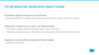 It’s all about the declarative object model.
Declarative object models are our best friends.
• Everything MUST be modeled, from applications right down to power, cabling, and space.
Declarative models focus on intent, not implementation
• The model is stating what the requester wants, not how they get it.
• This forms an explicit contract, “If I ask for this, I will get something that behaves this way.”
Models can and should be composed of other models.
• Infinite Composability
 