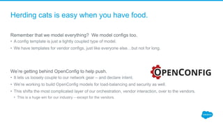 Herding cats is easy when you have food.
Remember that we model everything? We model configs too.
• A config template is just a tightly coupled type of model.
• We have templates for vendor configs, just like everyone else…but not for long.
We’re getting behind OpenConfig to help push.
• It lets us loosely couple to our network gear – and declare intent.
• We’re working to build OpenConfig models for load-balancing and security as well.
• This shifts the most complicated layer of our orchestration, vendor interaction, over to the vendors.
• This is a huge win for our industry – except for the vendors.
 
