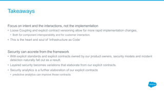 Takeaways
Focus on intent and the interactions, not the implementation
• Loose Coupling and explicit contract versioning allow for more rapid implementation changes,
• Both for component interoperability and for customer interaction.
• This is the heart and soul of ‘Infrastructure as Code’
Security can accrete from the framework
• With explicit standards and explicit contracts owned by our product owners, security models and incident
detection naturally fall out as a result.
• Layered security becomes variations that elaborate from our explicit contracts.
• Security analytics is a further elaboration of our explicit contracts
• predictive analytics can improve those contracts.
 