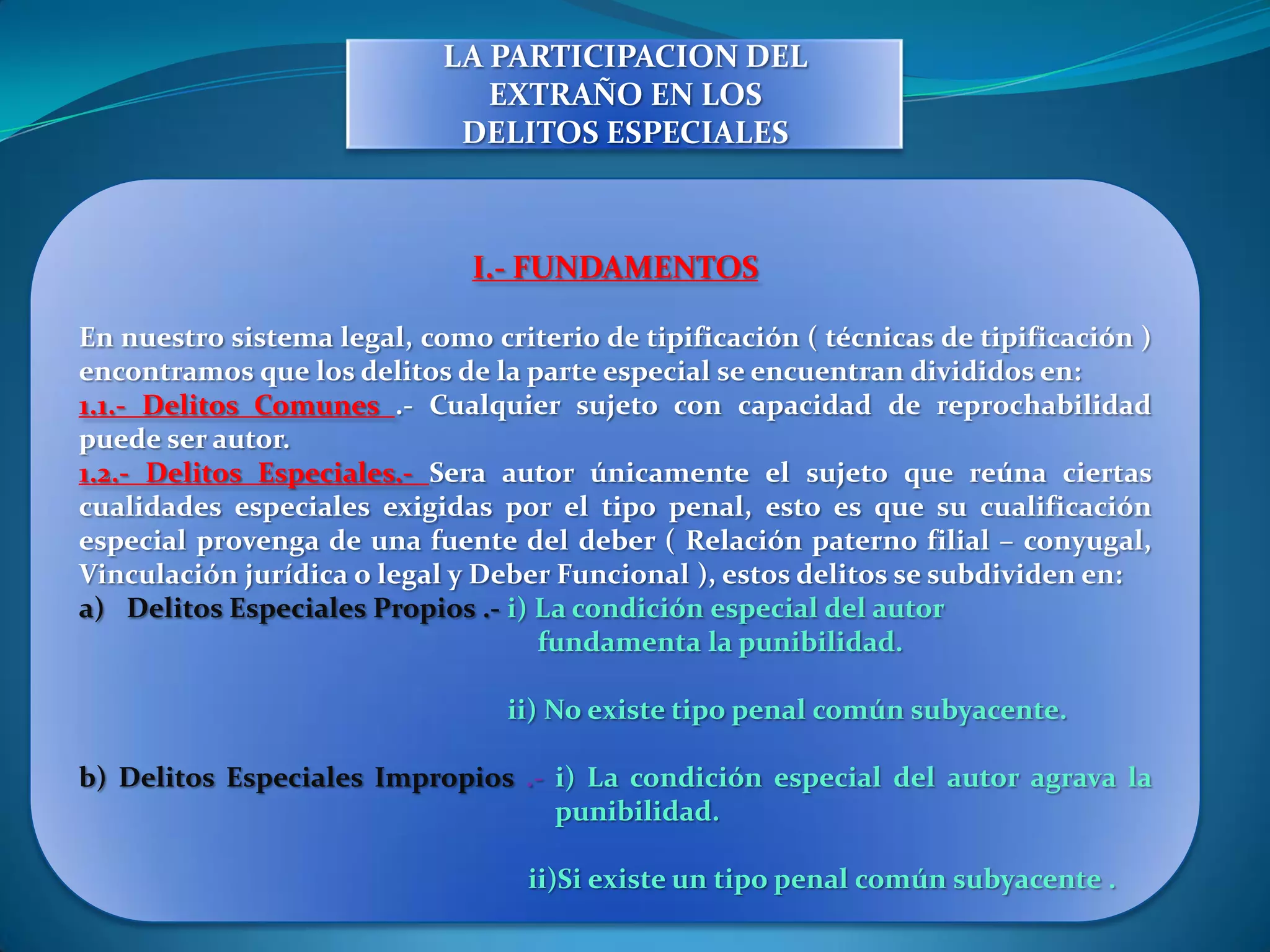 LA PARTICIPACION DEL
                               EXTRAÑO EN LOS
                             DELITOS ESPECIALES



                              I.- FUNDAMENTOS

En nuestro sistema legal, como criterio de tipificación ( técnicas de tipificación )
encontramos que los delitos de la parte especial se encuentran divididos en:
1.1.- Delitos Comunes .- Cualquier sujeto con capacidad de reprochabilidad
puede ser autor.
1.2.- Delitos Especiales.- Sera autor únicamente el sujeto que reúna ciertas
cualidades especiales exigidas por el tipo penal, esto es que su cualificación
especial provenga de una fuente del deber ( Relación paterno filial – conyugal,
Vinculación jurídica o legal y Deber Funcional ), estos delitos se subdividen en:
a) Delitos Especiales Propios .- i) La condición especial del autor
                                    fundamenta la punibilidad.

                                 ii) No existe tipo penal común subyacente.

b) Delitos Especiales Impropios .- i) La condición especial del autor agrava la
                                   punibilidad.

                                   ii)Si existe un tipo penal común subyacente .
 