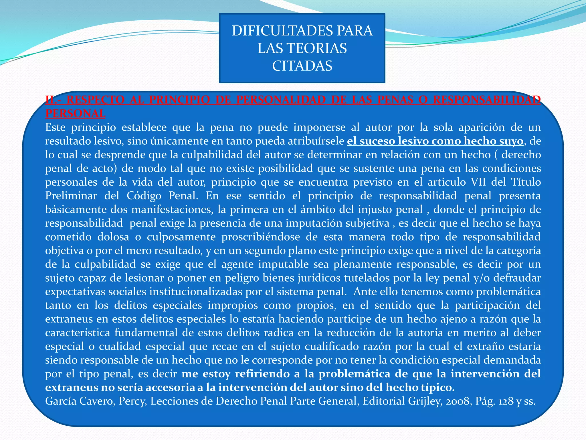 DIFICULTADES PARA
                                          LAS TEORIAS
                                            CITADAS

II.- RESPECTO AL PRINCIPIO DE PERSONALIDAD DE LAS PENAS O RESPONSABILIDAD
PERSONAL
Este principio establece que la pena no puede imponerse al autor por la sola aparición de un
resultado lesivo, sino únicamente en tanto pueda atribuírsele el suceso lesivo como hecho suyo, de
lo cual se desprende que la culpabilidad del autor se determinar en relación con un hecho ( derecho
penal de acto) de modo tal que no existe posibilidad que se sustente una pena en las condiciones
personales de la vida del autor, principio que se encuentra previsto en el articulo VII del Título
Preliminar del Código Penal. En ese sentido el principio de responsabilidad penal presenta
básicamente dos manifestaciones, la primera en el ámbito del injusto penal , donde el principio de
responsabilidad penal exige la presencia de una imputación subjetiva , es decir que el hecho se haya
cometido dolosa o culposamente proscribiéndose de esta manera todo tipo de responsabilidad
objetiva o por el mero resultado, y en un segundo plano este principio exige que a nivel de la categoría
de la culpabilidad se exige que el agente imputable sea plenamente responsable, es decir por un
sujeto capaz de lesionar o poner en peligro bienes jurídicos tutelados por la ley penal y/o defraudar
expectativas sociales institucionalizadas por el sistema penal. Ante ello tenemos como problemática
tanto en los delitos especiales impropios como propios, en el sentido que la participación del
extraneus en estos delitos especiales lo estaría haciendo participe de un hecho ajeno a razón que la
característica fundamental de estos delitos radica en la reducción de la autoría en merito al deber
especial o cualidad especial que recae en el sujeto cualificado razón por la cual el extraño estaría
siendo responsable de un hecho que no le corresponde por no tener la condición especial demandada
por el tipo penal, es decir me estoy refiriendo a la problemática de que la intervención del
extraneus no sería accesoria a la intervención del autor sino del hecho típico.
García Cavero, Percy, Lecciones de Derecho Penal Parte General, Editorial Grijley, 2008, Pág. 128 y ss.
 