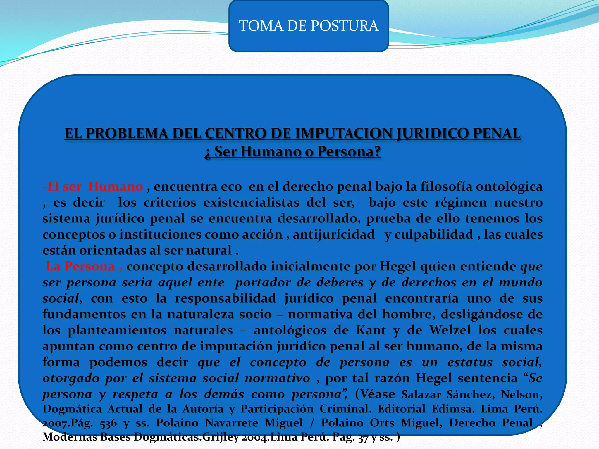 TOMA DE POSTURA




   EL PROBLEMA DEL CENTRO DE IMPUTACION JURIDICO PENAL
                   ¿ Ser Humano o Persona?

-El ser Humano , encuentra eco en el derecho penal bajo la filosofía ontológica
, es decir los criterios existencialistas del ser, bajo este régimen nuestro
sistema jurídico penal se encuentra desarrollado, prueba de ello tenemos los
conceptos o instituciones como acción , antijurícidad y culpabilidad , las cuales
están orientadas al ser natural .
 La Persona , concepto desarrollado inicialmente por Hegel quien entiende que
ser persona seria aquel ente portador de deberes y de derechos en el mundo
social, con esto la responsabilidad jurídico penal encontraría uno de sus
fundamentos en la naturaleza socio – normativa del hombre, desligándose de
los planteamientos naturales – antológicos de Kant y de Welzel los cuales
apuntan como centro de imputación jurídico penal al ser humano, de la misma
forma podemos decir que el concepto de persona es un estatus social,
otorgado por el sistema social normativo , por tal razón Hegel sentencia “Se
persona y respeta a los demás como persona”, (Véase Salazar Sánchez, Nelson,
Dogmática Actual de la Autoría y Participación Criminal. Editorial Edimsa. Lima Perú.
2007.Pág. 536 y ss. Polaino Navarrete Miguel / Polaino Orts Miguel, Derecho Penal ,
Modernas Bases Dogmáticas.Grijley 2004.Lima Perú. Pag. 37 y ss. )
 