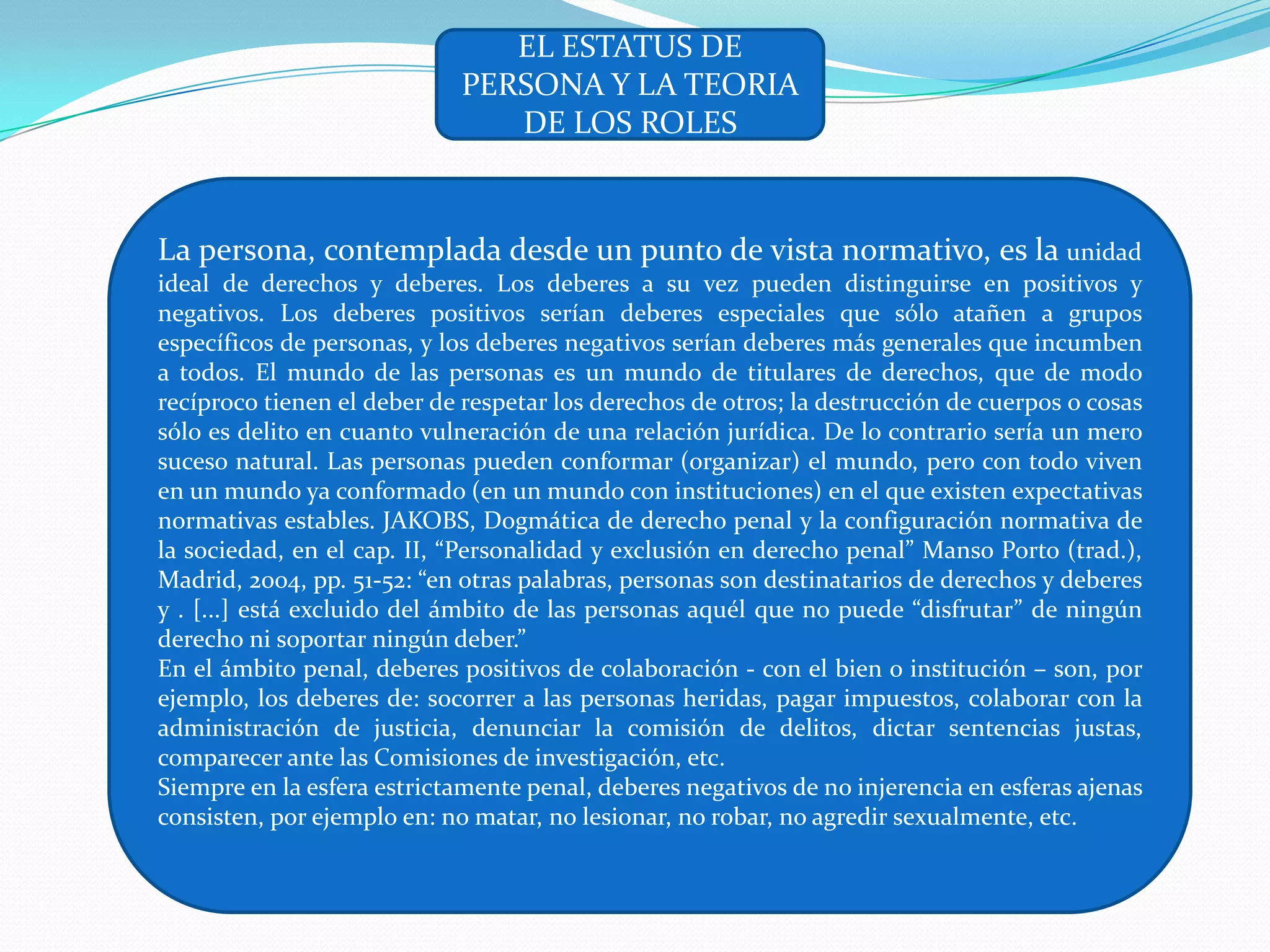 EL ESTATUS DE
                            PERSONA Y LA TEORIA
                               DE LOS ROLES


La persona, contemplada desde un punto de vista normativo, es la unidad
ideal de derechos y deberes. Los deberes a su vez pueden distinguirse en positivos y
negativos. Los deberes positivos serían deberes especiales que sólo atañen a grupos
específicos de personas, y los deberes negativos serían deberes más generales que incumben
a todos. El mundo de las personas es un mundo de titulares de derechos, que de modo
recíproco tienen el deber de respetar los derechos de otros; la destrucción de cuerpos o cosas
sólo es delito en cuanto vulneración de una relación jurídica. De lo contrario sería un mero
suceso natural. Las personas pueden conformar (organizar) el mundo, pero con todo viven
en un mundo ya conformado (en un mundo con instituciones) en el que existen expectativas
normativas estables. JAKOBS, Dogmática de derecho penal y la configuración normativa de
la sociedad, en el cap. II, “Personalidad y exclusión en derecho penal” Manso Porto (trad.),
Madrid, 2004, pp. 51-52: “en otras palabras, personas son destinatarios de derechos y deberes
y . [...] está excluido del ámbito de las personas aquél que no puede “disfrutar” de ningún
derecho ni soportar ningún deber.”
En el ámbito penal, deberes positivos de colaboración - con el bien o institución – son, por
ejemplo, los deberes de: socorrer a las personas heridas, pagar impuestos, colaborar con la
administración de justicia, denunciar la comisión de delitos, dictar sentencias justas,
comparecer ante las Comisiones de investigación, etc.
Siempre en la esfera estrictamente penal, deberes negativos de no injerencia en esferas ajenas
consisten, por ejemplo en: no matar, no lesionar, no robar, no agredir sexualmente, etc.
 