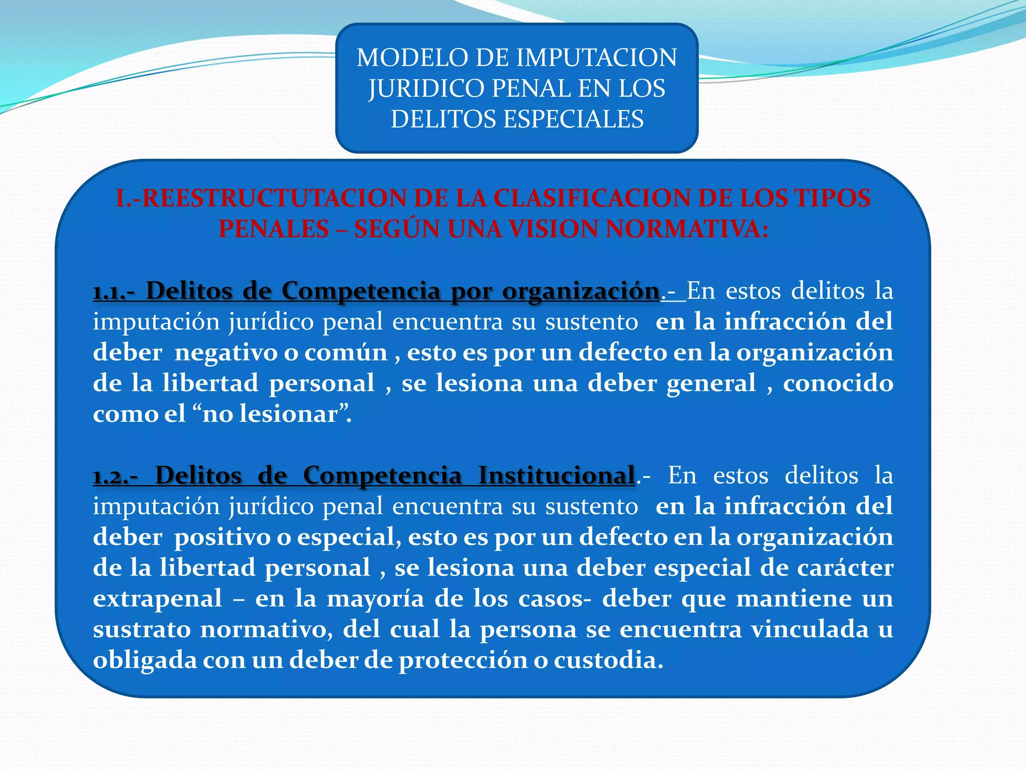 MODELO DE IMPUTACION
                       JURIDICO PENAL EN LOS
                         DELITOS ESPECIALES


 I.-REESTRUCTUTACION DE LA CLASIFICACION DE LOS TIPOS
         PENALES – SEGÚN UNA VISION NORMATIVA:

1.1.- Delitos de Competencia por organización.- En estos delitos la
imputación jurídico penal encuentra su sustento en la infracción del
deber negativo o común , esto es por un defecto en la organización
de la libertad personal , se lesiona una deber general , conocido
como el “no lesionar”.

1.2.- Delitos de Competencia Institucional.- En estos delitos la
imputación jurídico penal encuentra su sustento en la infracción del
deber positivo o especial, esto es por un defecto en la organización
de la libertad personal , se lesiona una deber especial de carácter
extrapenal – en la mayoría de los casos- deber que mantiene un
sustrato normativo, del cual la persona se encuentra vinculada u
obligada con un deber de protección o custodia.
 