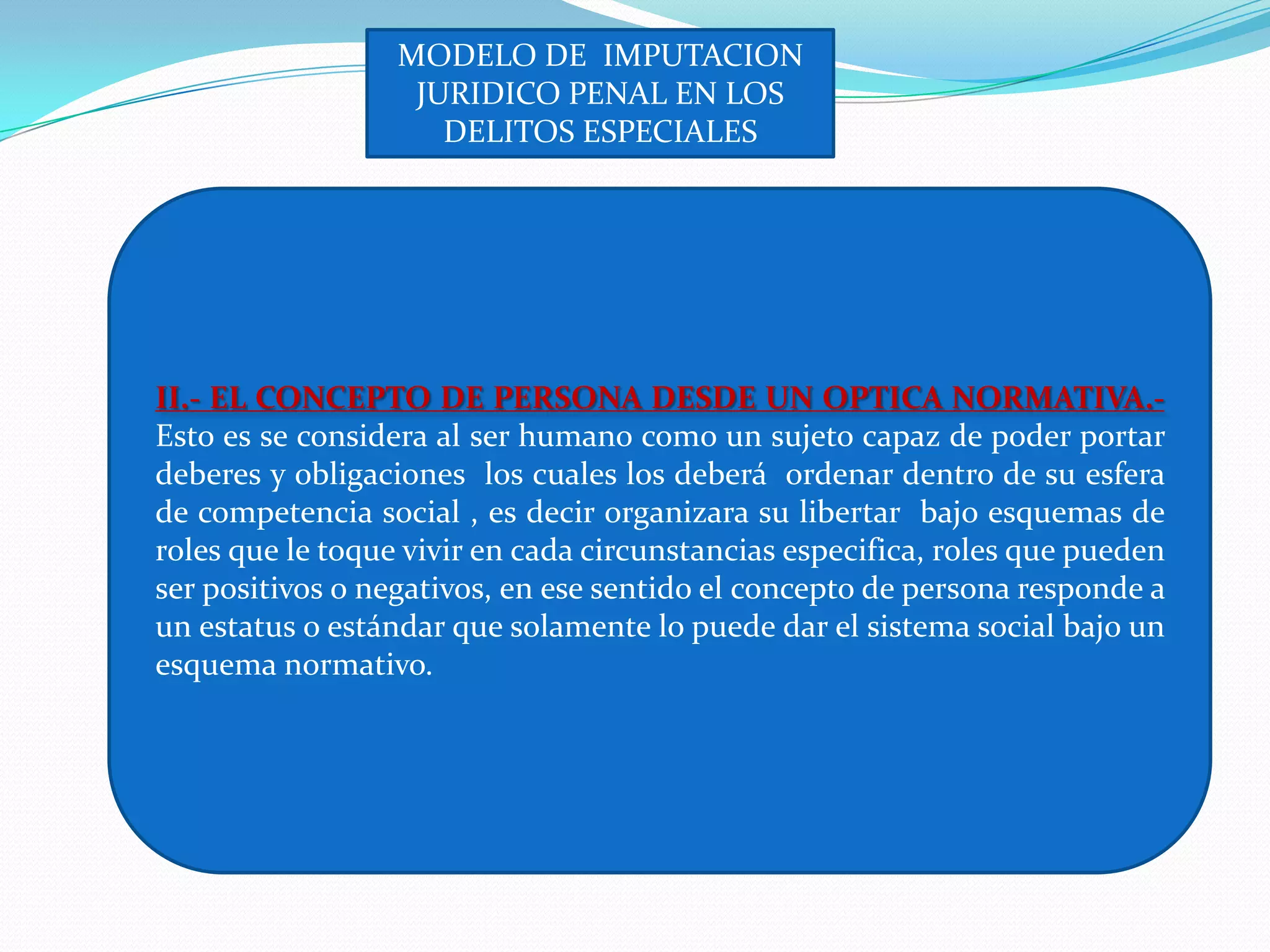 MODELO DE IMPUTACION
                   JURIDICO PENAL EN LOS
                     DELITOS ESPECIALES




II.- EL CONCEPTO DE PERSONA DESDE UN OPTICA NORMATIVA.-
Esto es se considera al ser humano como un sujeto capaz de poder portar
deberes y obligaciones los cuales los deberá ordenar dentro de su esfera
de competencia social , es decir organizara su libertar bajo esquemas de
roles que le toque vivir en cada circunstancias especifica, roles que pueden
ser positivos o negativos, en ese sentido el concepto de persona responde a
un estatus o estándar que solamente lo puede dar el sistema social bajo un
esquema normativo.
 
