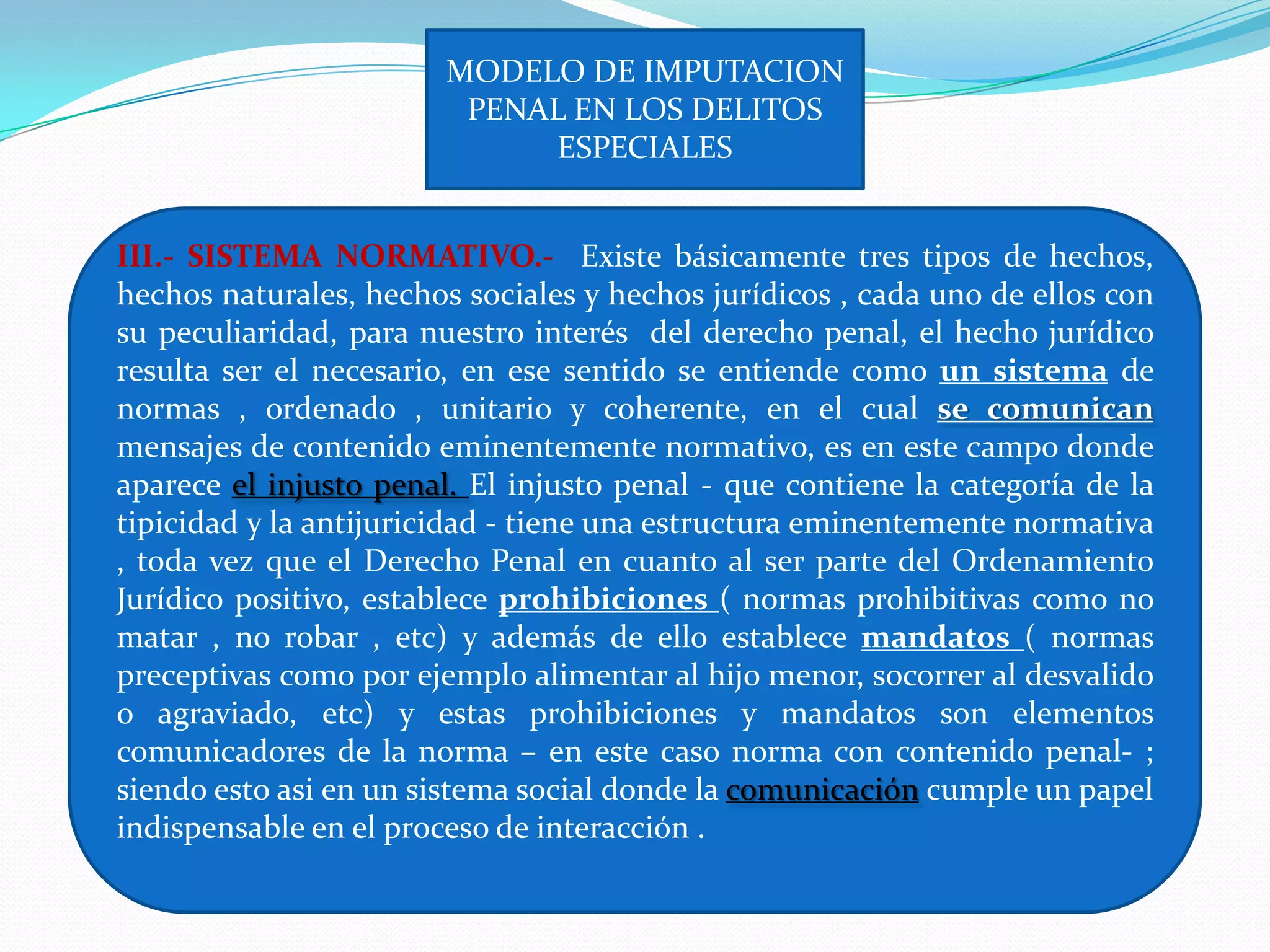 MODELO DE IMPUTACION
                         PENAL EN LOS DELITOS
                             ESPECIALES


III.- SISTEMA NORMATIVO.- Existe básicamente tres tipos de hechos,
hechos naturales, hechos sociales y hechos jurídicos , cada uno de ellos con
su peculiaridad, para nuestro interés del derecho penal, el hecho jurídico
resulta ser el necesario, en ese sentido se entiende como un sistema de
normas , ordenado , unitario y coherente, en el cual se comunican
mensajes de contenido eminentemente normativo, es en este campo donde
aparece el injusto penal. El injusto penal - que contiene la categoría de la
tipicidad y la antijuricidad - tiene una estructura eminentemente normativa
, toda vez que el Derecho Penal en cuanto al ser parte del Ordenamiento
Jurídico positivo, establece prohibiciones ( normas prohibitivas como no
matar , no robar , etc) y además de ello establece mandatos ( normas
preceptivas como por ejemplo alimentar al hijo menor, socorrer al desvalido
o agraviado, etc) y estas prohibiciones y mandatos son elementos
comunicadores de la norma – en este caso norma con contenido penal- ;
siendo esto asi en un sistema social donde la comunicación cumple un papel
indispensable en el proceso de interacción .
 