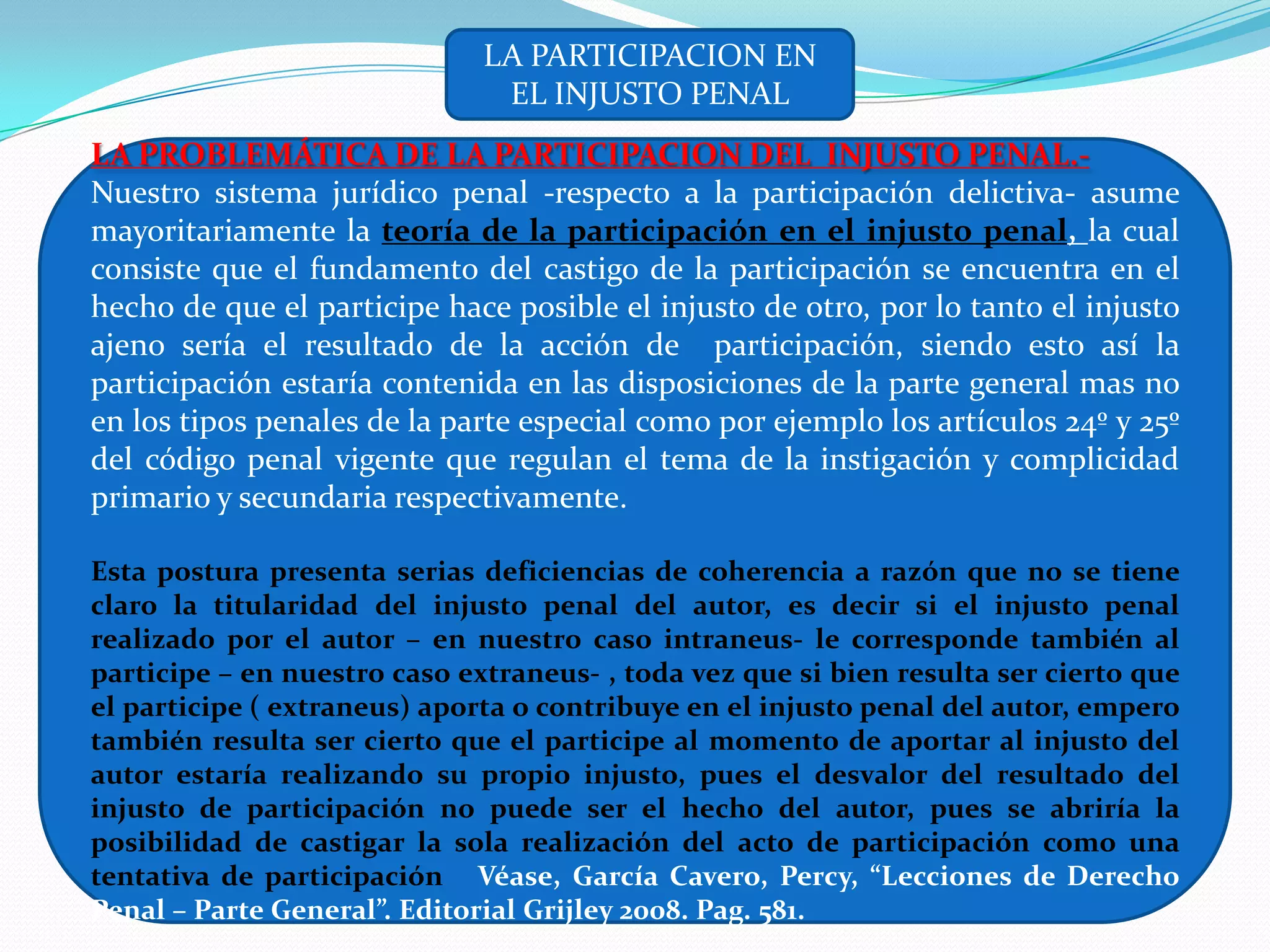 LA PARTICIPACION EN
                               EL INJUSTO PENAL
LA PROBLEMÁTICA DE LA PARTICIPACION DEL INJUSTO PENAL.-
Nuestro sistema jurídico penal -respecto a la participación delictiva- asume
mayoritariamente la teoría de la participación en el injusto penal, la cual
consiste que el fundamento del castigo de la participación se encuentra en el
hecho de que el participe hace posible el injusto de otro, por lo tanto el injusto
ajeno sería el resultado de la acción de participación, siendo esto así la
participación estaría contenida en las disposiciones de la parte general mas no
en los tipos penales de la parte especial como por ejemplo los artículos 24º y 25º
del código penal vigente que regulan el tema de la instigación y complicidad
primario y secundaria respectivamente.

Esta postura presenta serias deficiencias de coherencia a razón que no se tiene
claro la titularidad del injusto penal del autor, es decir si el injusto penal
realizado por el autor – en nuestro caso intraneus- le corresponde también al
participe – en nuestro caso extraneus- , toda vez que si bien resulta ser cierto que
el participe ( extraneus) aporta o contribuye en el injusto penal del autor, empero
también resulta ser cierto que el participe al momento de aportar al injusto del
autor estaría realizando su propio injusto, pues el desvalor del resultado del
injusto de participación no puede ser el hecho del autor, pues se abriría la
posibilidad de castigar la sola realización del acto de participación como una
tentativa de participación Véase, García Cavero, Percy, “Lecciones de Derecho
Penal – Parte General”. Editorial Grijley 2008. Pag. 581.
 