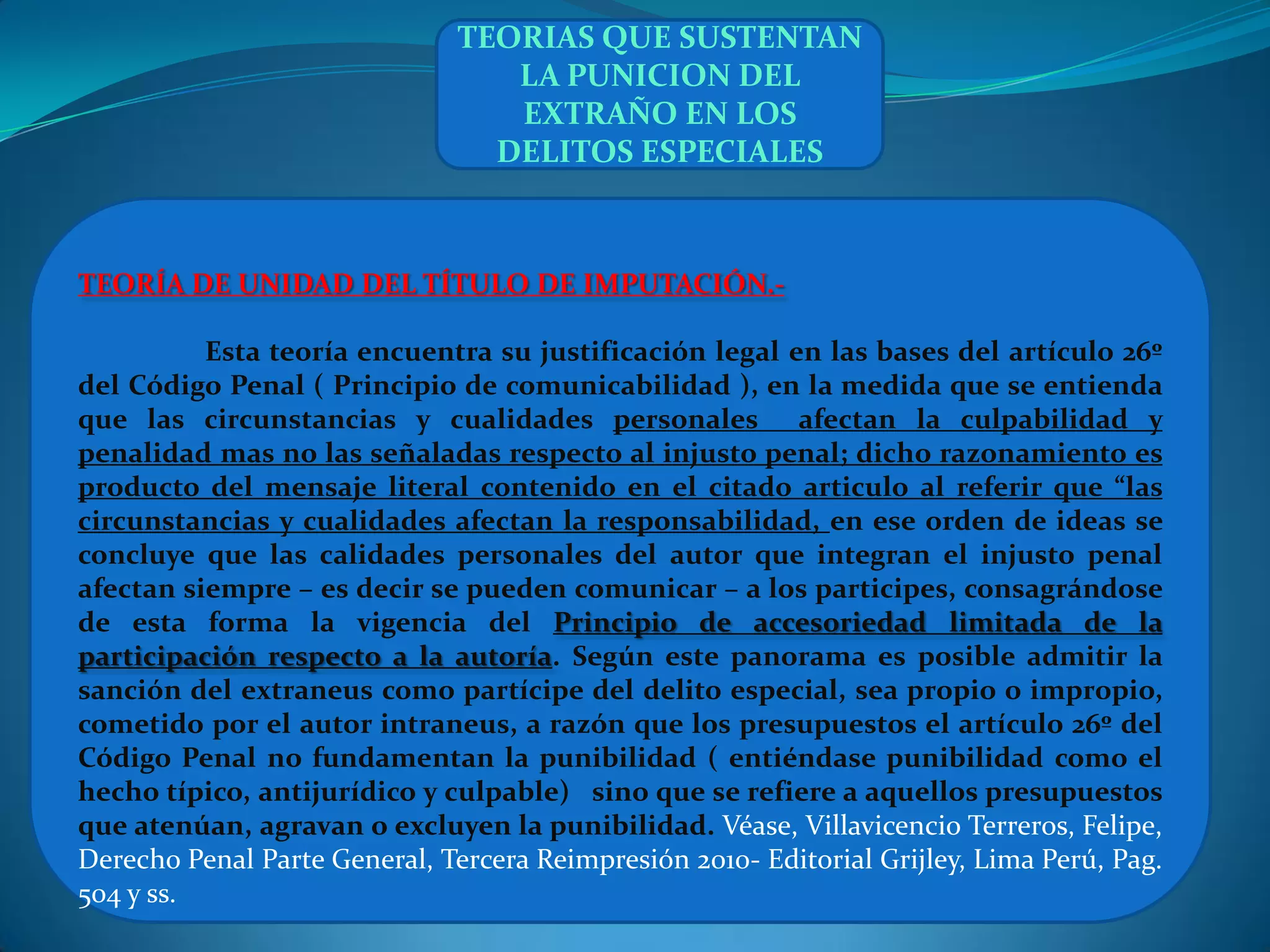 TEORIAS QUE SUSTENTAN
                                  LA PUNICION DEL
                                  EXTRAÑO EN LOS
                                 DELITOS ESPECIALES



TEORÍA DE UNIDAD DEL TÍTULO DE IMPUTACIÓN.-

          Esta teoría encuentra su justificación legal en las bases del artículo 26º
del Código Penal ( Principio de comunicabilidad ), en la medida que se entienda
que las circunstancias y cualidades personales afectan la culpabilidad y
penalidad mas no las señaladas respecto al injusto penal; dicho razonamiento es
producto del mensaje literal contenido en el citado articulo al referir que “las
circunstancias y cualidades afectan la responsabilidad, en ese orden de ideas se
concluye que las calidades personales del autor que integran el injusto penal
afectan siempre – es decir se pueden comunicar – a los participes, consagrándose
de esta forma la vigencia del Principio de accesoriedad limitada de la
participación respecto a la autoría. Según este panorama es posible admitir la
sanción del extraneus como partícipe del delito especial, sea propio o impropio,
cometido por el autor intraneus, a razón que los presupuestos el artículo 26º del
Código Penal no fundamentan la punibilidad ( entiéndase punibilidad como el
hecho típico, antijurídico y culpable) sino que se refiere a aquellos presupuestos
que atenúan, agravan o excluyen la punibilidad. Véase, Villavicencio Terreros, Felipe,
Derecho Penal Parte General, Tercera Reimpresión 2010- Editorial Grijley, Lima Perú, Pag.
504 y ss.
 
