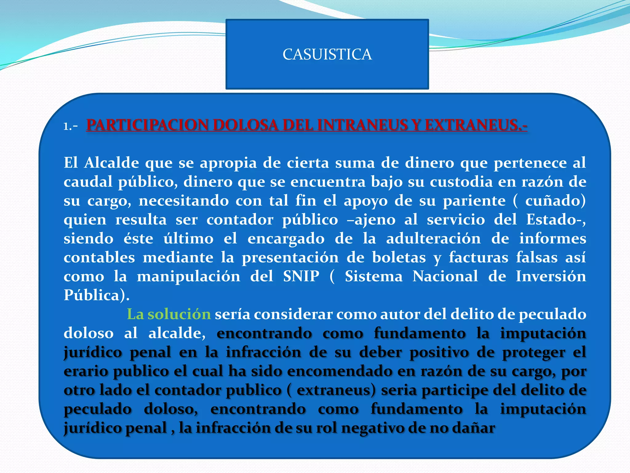 CASUISTICA



1.- PARTICIPACION DOLOSA DEL INTRANEUS Y EXTRANEUS.-

El Alcalde que se apropia de cierta suma de dinero que pertenece al
caudal público, dinero que se encuentra bajo su custodia en razón de
su cargo, necesitando con tal fin el apoyo de su pariente ( cuñado)
quien resulta ser contador público –ajeno al servicio del Estado-,
siendo éste último el encargado de la adulteración de informes
contables mediante la presentación de boletas y facturas falsas así
como la manipulación del SNIP ( Sistema Nacional de Inversión
Pública).
         La solución sería considerar como autor del delito de peculado
doloso al alcalde, encontrando como fundamento la imputación
jurídico penal en la infracción de su deber positivo de proteger el
erario publico el cual ha sido encomendado en razón de su cargo, por
otro lado el contador publico ( extraneus) seria participe del delito de
peculado doloso, encontrando como fundamento la imputación
jurídico penal , la infracción de su rol negativo de no dañar
 