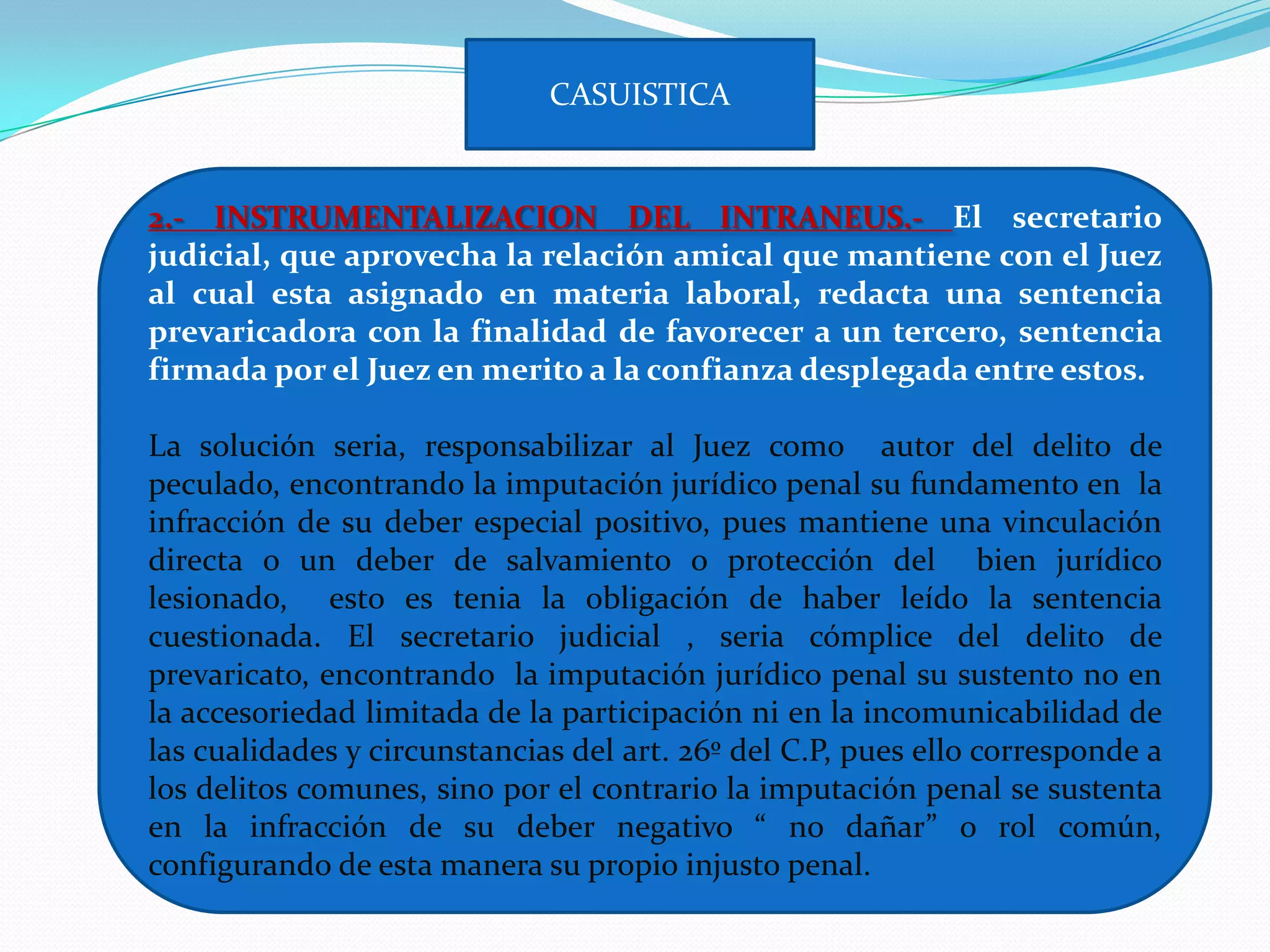 CASUISTICA


2.- INSTRUMENTALIZACION DEL INTRANEUS.- El secretario
judicial, que aprovecha la relación amical que mantiene con el Juez
al cual esta asignado en materia laboral, redacta una sentencia
prevaricadora con la finalidad de favorecer a un tercero, sentencia
firmada por el Juez en merito a la confianza desplegada entre estos.

La solución seria, responsabilizar al Juez como autor del delito de
peculado, encontrando la imputación jurídico penal su fundamento en la
infracción de su deber especial positivo, pues mantiene una vinculación
directa o un deber de salvamiento o protección del bien jurídico
lesionado, esto es tenia la obligación de haber leído la sentencia
cuestionada. El secretario judicial , seria cómplice del delito de
prevaricato, encontrando la imputación jurídico penal su sustento no en
la accesoriedad limitada de la participación ni en la incomunicabilidad de
las cualidades y circunstancias del art. 26º del C.P, pues ello corresponde a
los delitos comunes, sino por el contrario la imputación penal se sustenta
en la infracción de su deber negativo “ no dañar” o rol común,
configurando de esta manera su propio injusto penal.
 