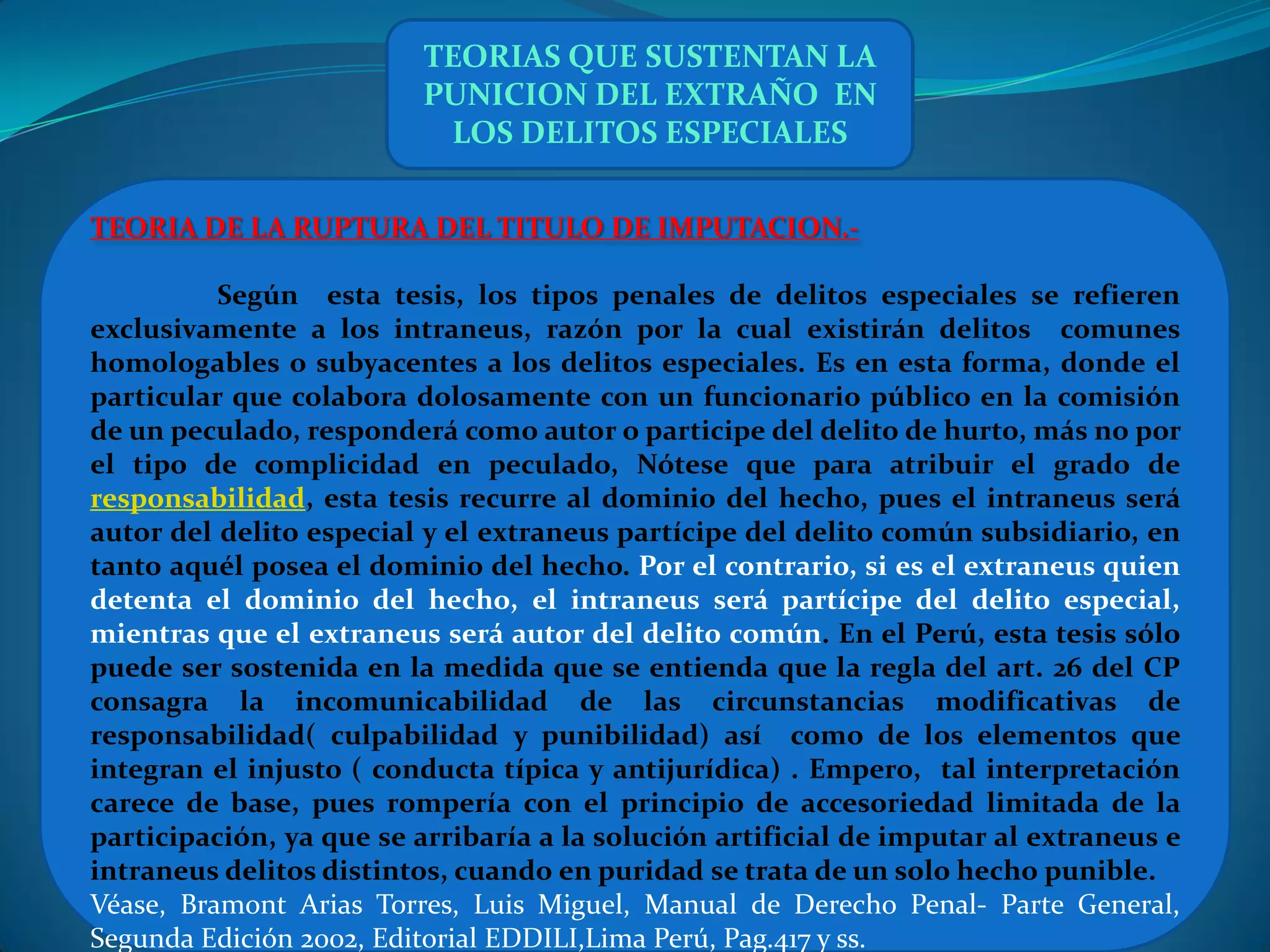 TEORIAS QUE SUSTENTAN LA
                         PUNICION DEL EXTRAÑO EN
                          LOS DELITOS ESPECIALES

TEORIA DE LA RUPTURA DEL TITULO DE IMPUTACION.-

          Según esta tesis, los tipos penales de delitos especiales se refieren
exclusivamente a los intraneus, razón por la cual existirán delitos comunes
homologables o subyacentes a los delitos especiales. Es en esta forma, donde el
particular que colabora dolosamente con un funcionario público en la comisión
de un peculado, responderá como autor o participe del delito de hurto, más no por
el tipo de complicidad en peculado, Nótese que para atribuir el grado de
responsabilidad, esta tesis recurre al dominio del hecho, pues el intraneus será
autor del delito especial y el extraneus partícipe del delito común subsidiario, en
tanto aquél posea el dominio del hecho. Por el contrario, si es el extraneus quien
detenta el dominio del hecho, el intraneus será partícipe del delito especial,
mientras que el extraneus será autor del delito común. En el Perú, esta tesis sólo
puede ser sostenida en la medida que se entienda que la regla del art. 26 del CP
consagra la incomunicabilidad de las circunstancias modificativas de
responsabilidad( culpabilidad y punibilidad) así como de los elementos que
integran el injusto ( conducta típica y antijurídica) . Empero, tal interpretación
carece de base, pues rompería con el principio de accesoriedad limitada de la
participación, ya que se arribaría a la solución artificial de imputar al extraneus e
intraneus delitos distintos, cuando en puridad se trata de un solo hecho punible.
Véase, Bramont Arias Torres, Luis Miguel, Manual de Derecho Penal- Parte General,
Segunda Edición 2002, Editorial EDDILI,Lima Perú, Pag.417 y ss.
 