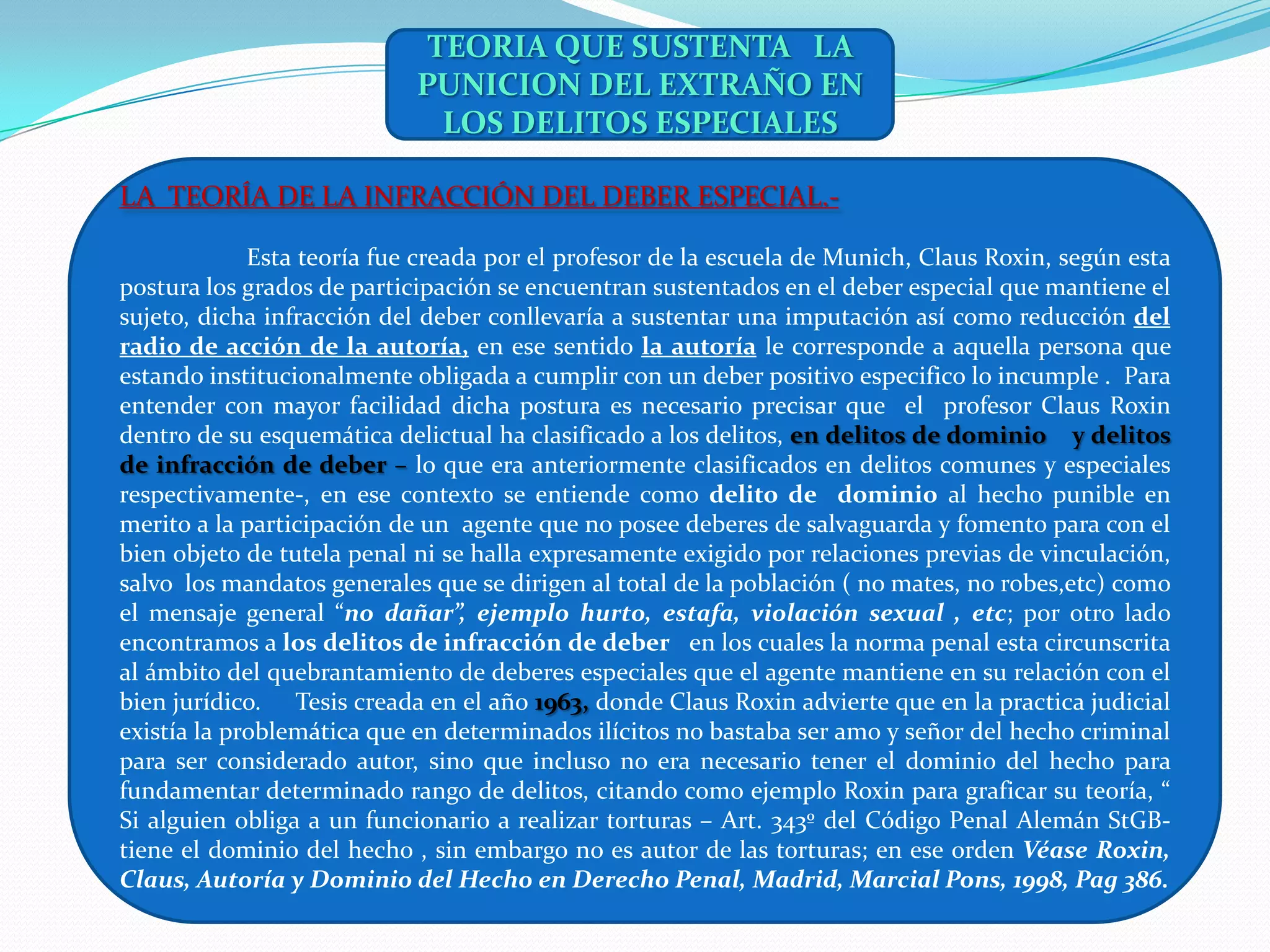 TEORIA QUE SUSTENTA LA
                            PUNICION DEL EXTRAÑO EN
                              LOS DELITOS ESPECIALES

LA TEORÍA DE LA INFRACCIÓN DEL DEBER ESPECIAL.-

             Esta teoría fue creada por el profesor de la escuela de Munich, Claus Roxin, según esta
postura los grados de participación se encuentran sustentados en el deber especial que mantiene el
sujeto, dicha infracción del deber conllevaría a sustentar una imputación así como reducción del
radio de acción de la autoría, en ese sentido la autoría le corresponde a aquella persona que
estando institucionalmente obligada a cumplir con un deber positivo especifico lo incumple . Para
entender con mayor facilidad dicha postura es necesario precisar que el profesor Claus Roxin
dentro de su esquemática delictual ha clasificado a los delitos, en delitos de dominio y delitos
de infracción de deber – lo que era anteriormente clasificados en delitos comunes y especiales
respectivamente-, en ese contexto se entiende como delito de dominio al hecho punible en
merito a la participación de un agente que no posee deberes de salvaguarda y fomento para con el
bien objeto de tutela penal ni se halla expresamente exigido por relaciones previas de vinculación,
salvo los mandatos generales que se dirigen al total de la población ( no mates, no robes,etc) como
el mensaje general “no dañar”, ejemplo hurto, estafa, violación sexual , etc; por otro lado
encontramos a los delitos de infracción de deber en los cuales la norma penal esta circunscrita
al ámbito del quebrantamiento de deberes especiales que el agente mantiene en su relación con el
bien jurídico. Tesis creada en el año 1963, donde Claus Roxin advierte que en la practica judicial
existía la problemática que en determinados ilícitos no bastaba ser amo y señor del hecho criminal
para ser considerado autor, sino que incluso no era necesario tener el dominio del hecho para
fundamentar determinado rango de delitos, citando como ejemplo Roxin para graficar su teoría, “
Si alguien obliga a un funcionario a realizar torturas – Art. 343º del Código Penal Alemán StGB-
tiene el dominio del hecho , sin embargo no es autor de las torturas; en ese orden Véase Roxin,
Claus, Autoría y Dominio del Hecho en Derecho Penal, Madrid, Marcial Pons, 1998, Pag 386.
 