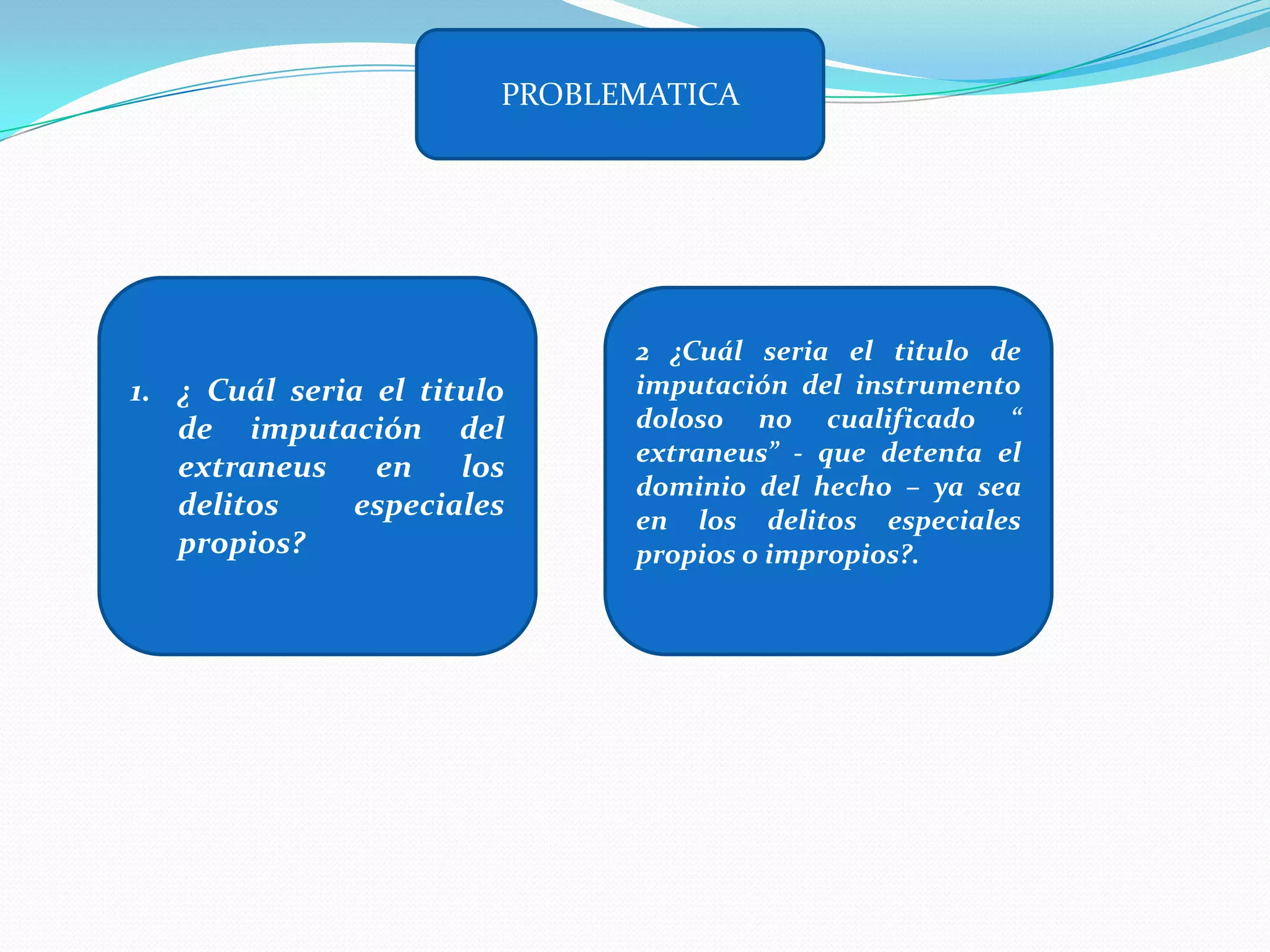 PROBLEMATICA




                              2 ¿Cuál seria el titulo de
1. ¿ Cuál seria el titulo     imputación del instrumento
   de imputación del          doloso no cualificado “
                              extraneus” - que detenta el
   extraneus    en    los
                              dominio del hecho – ya sea
   delitos    especiales      en los delitos especiales
   propios?                   propios o impropios?.
 