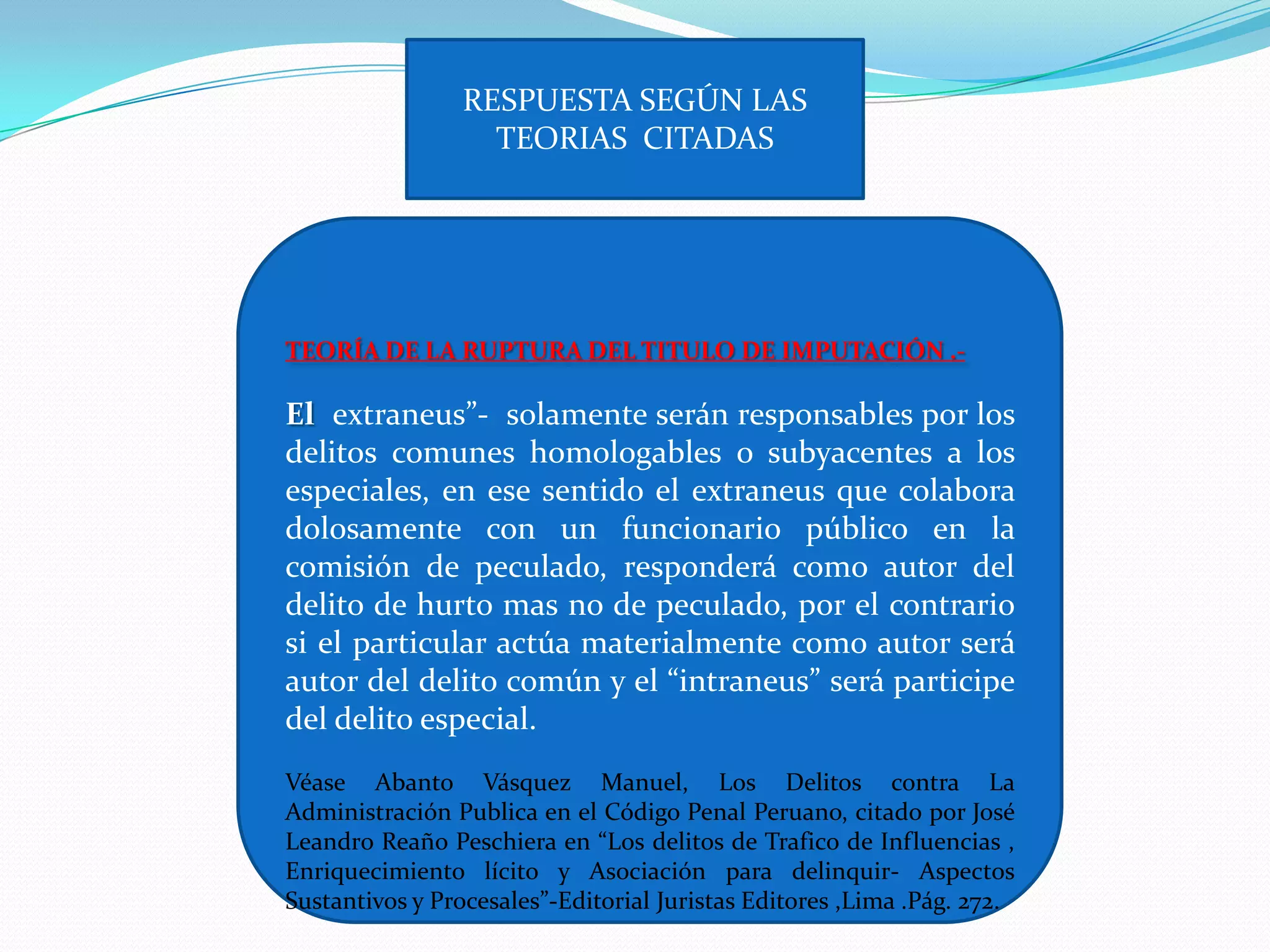 RESPUESTA SEGÚN LAS
                   TEORIAS CITADAS




TEORÍA DE LA RUPTURA DEL TITULO DE IMPUTACIÓN .-

El extraneus”- solamente serán responsables por los
delitos comunes homologables o subyacentes a los
especiales, en ese sentido el extraneus que colabora
dolosamente con un funcionario público en la
comisión de peculado, responderá como autor del
delito de hurto mas no de peculado, por el contrario
si el particular actúa materialmente como autor será
autor del delito común y el “intraneus” será participe
del delito especial.
Véase Abanto Vásquez Manuel, Los Delitos contra La
Administración Publica en el Código Penal Peruano, citado por José
Leandro Reaño Peschiera en “Los delitos de Trafico de Influencias ,
Enriquecimiento lícito y Asociación para delinquir- Aspectos
Sustantivos y Procesales”-Editorial Juristas Editores ,Lima .Pág. 272.
 