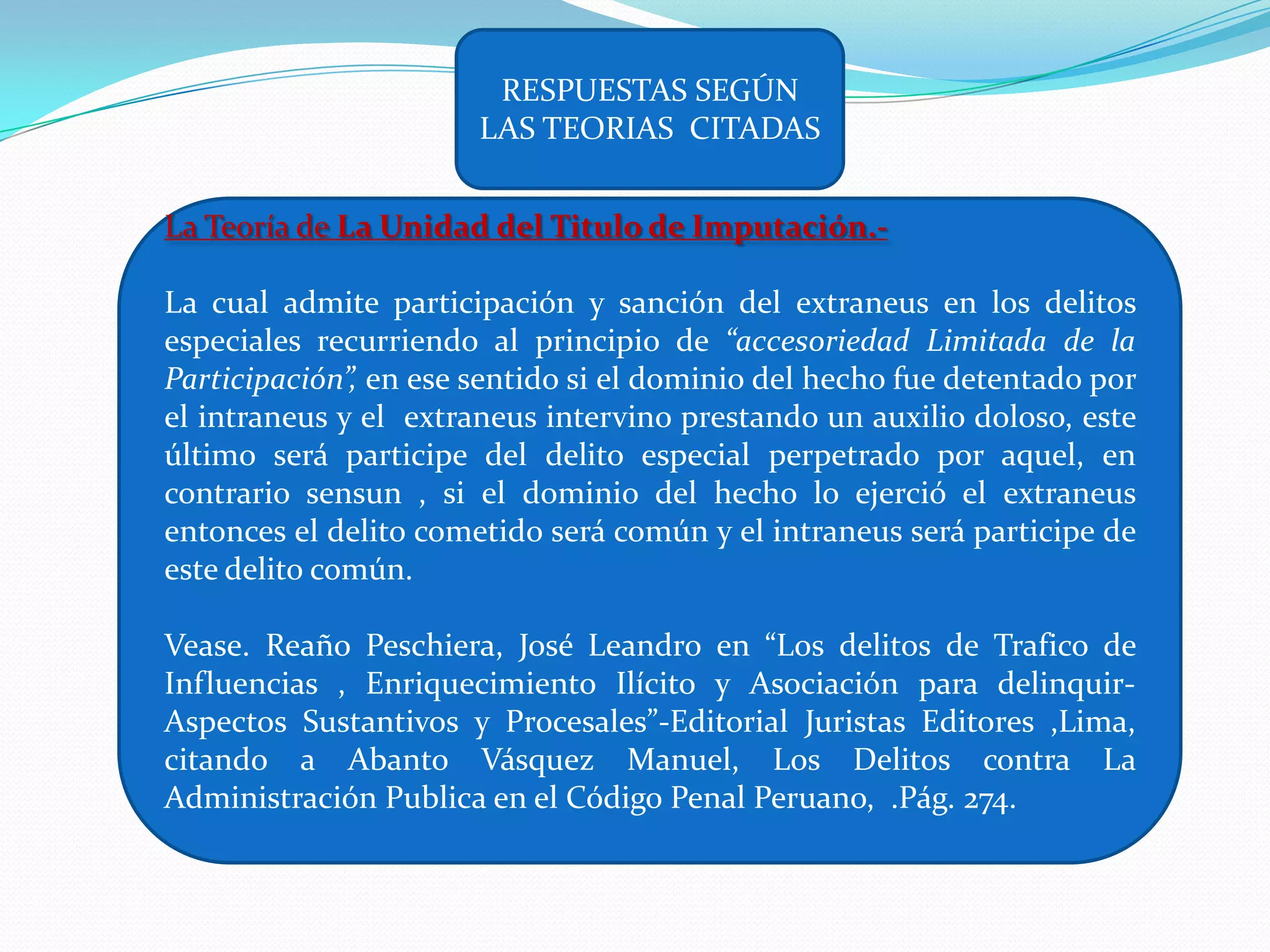 RESPUESTAS SEGÚN
                       LAS TEORIAS CITADAS


La Teoría de La Unidad del Titulo de Imputación.-

La cual admite participación y sanción del extraneus en los delitos
especiales recurriendo al principio de “accesoriedad Limitada de la
Participación”, en ese sentido si el dominio del hecho fue detentado por
el intraneus y el extraneus intervino prestando un auxilio doloso, este
último será participe del delito especial perpetrado por aquel, en
contrario sensun , si el dominio del hecho lo ejerció el extraneus
entonces el delito cometido será común y el intraneus será participe de
este delito común.

Vease. Reaño Peschiera, José Leandro en “Los delitos de Trafico de
Influencias , Enriquecimiento Ilícito y Asociación para delinquir-
Aspectos Sustantivos y Procesales”-Editorial Juristas Editores ,Lima,
citando a Abanto Vásquez Manuel, Los Delitos contra La
Administración Publica en el Código Penal Peruano, .Pág. 274.
 