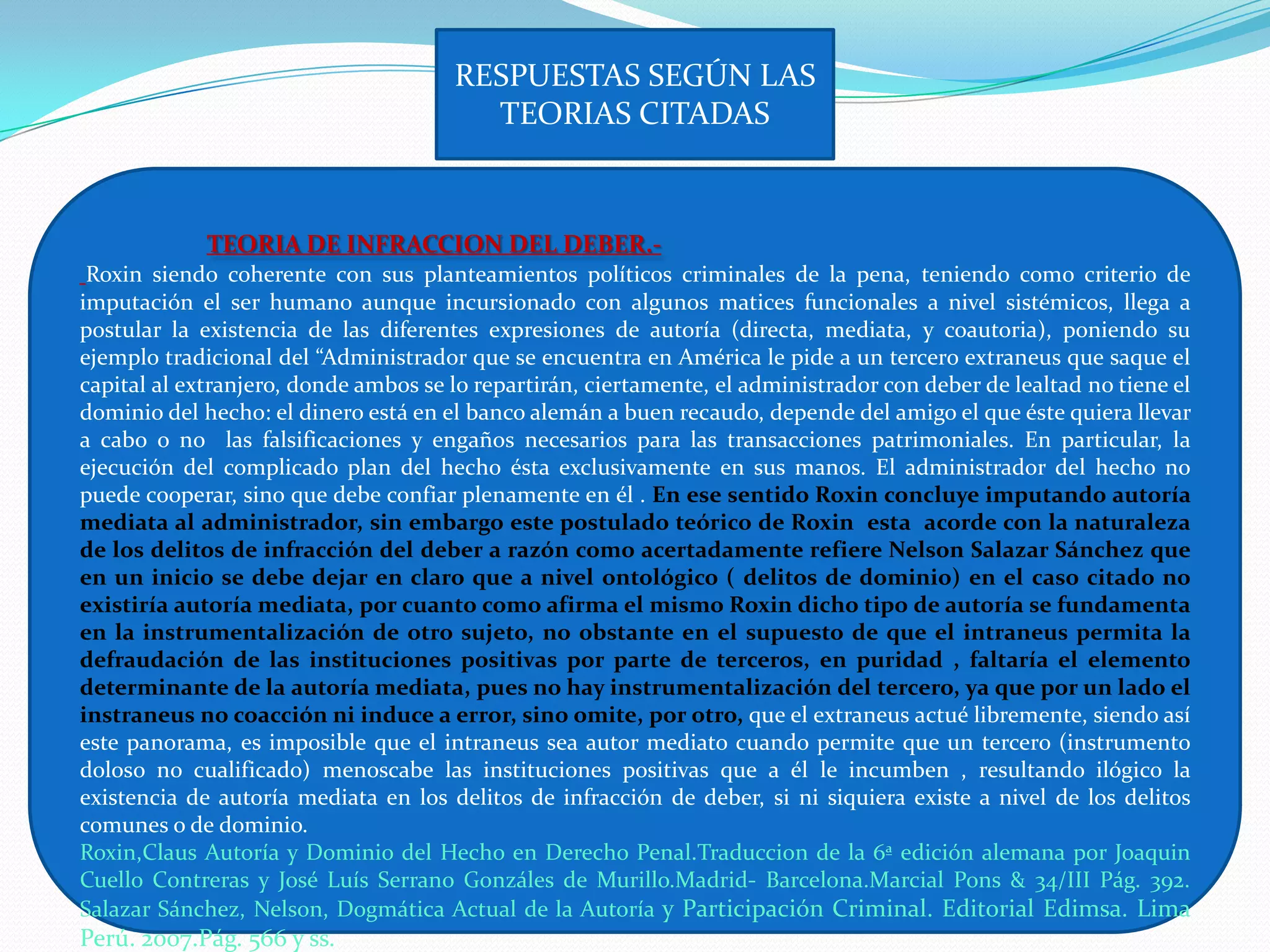 RESPUESTAS SEGÚN LAS
                                        TEORIAS CITADAS



             TEORIA DE INFRACCION DEL DEBER.-
 Roxin siendo coherente con sus planteamientos políticos criminales de la pena, teniendo como criterio de
imputación el ser humano aunque incursionado con algunos matices funcionales a nivel sistémicos, llega a
postular la existencia de las diferentes expresiones de autoría (directa, mediata, y coautoria), poniendo su
ejemplo tradicional del “Administrador que se encuentra en América le pide a un tercero extraneus que saque el
capital al extranjero, donde ambos se lo repartirán, ciertamente, el administrador con deber de lealtad no tiene el
dominio del hecho: el dinero está en el banco alemán a buen recaudo, depende del amigo el que éste quiera llevar
a cabo o no las falsificaciones y engaños necesarios para las transacciones patrimoniales. En particular, la
ejecución del complicado plan del hecho ésta exclusivamente en sus manos. El administrador del hecho no
puede cooperar, sino que debe confiar plenamente en él . En ese sentido Roxin concluye imputando autoría
mediata al administrador, sin embargo este postulado teórico de Roxin esta acorde con la naturaleza
de los delitos de infracción del deber a razón como acertadamente refiere Nelson Salazar Sánchez que
en un inicio se debe dejar en claro que a nivel ontológico ( delitos de dominio) en el caso citado no
existiría autoría mediata, por cuanto como afirma el mismo Roxin dicho tipo de autoría se fundamenta
en la instrumentalización de otro sujeto, no obstante en el supuesto de que el intraneus permita la
defraudación de las instituciones positivas por parte de terceros, en puridad , faltaría el elemento
determinante de la autoría mediata, pues no hay instrumentalización del tercero, ya que por un lado el
instraneus no coacción ni induce a error, sino omite, por otro, que el extraneus actué libremente, siendo así
este panorama, es imposible que el intraneus sea autor mediato cuando permite que un tercero (instrumento
doloso no cualificado) menoscabe las instituciones positivas que a él le incumben , resultando ilógico la
existencia de autoría mediata en los delitos de infracción de deber, si ni siquiera existe a nivel de los delitos
comunes o de dominio.
Roxin,Claus Autoría y Dominio del Hecho en Derecho Penal.Traduccion de la 6ª edición alemana por Joaquin
Cuello Contreras y José Luís Serrano Gonzáles de Murillo.Madrid- Barcelona.Marcial Pons & 34/III Pág. 392.
Salazar Sánchez, Nelson, Dogmática Actual de la Autoría y Participación Criminal. Editorial Edimsa. Lima
Perú. 2007.Pág. 566 y ss.
 