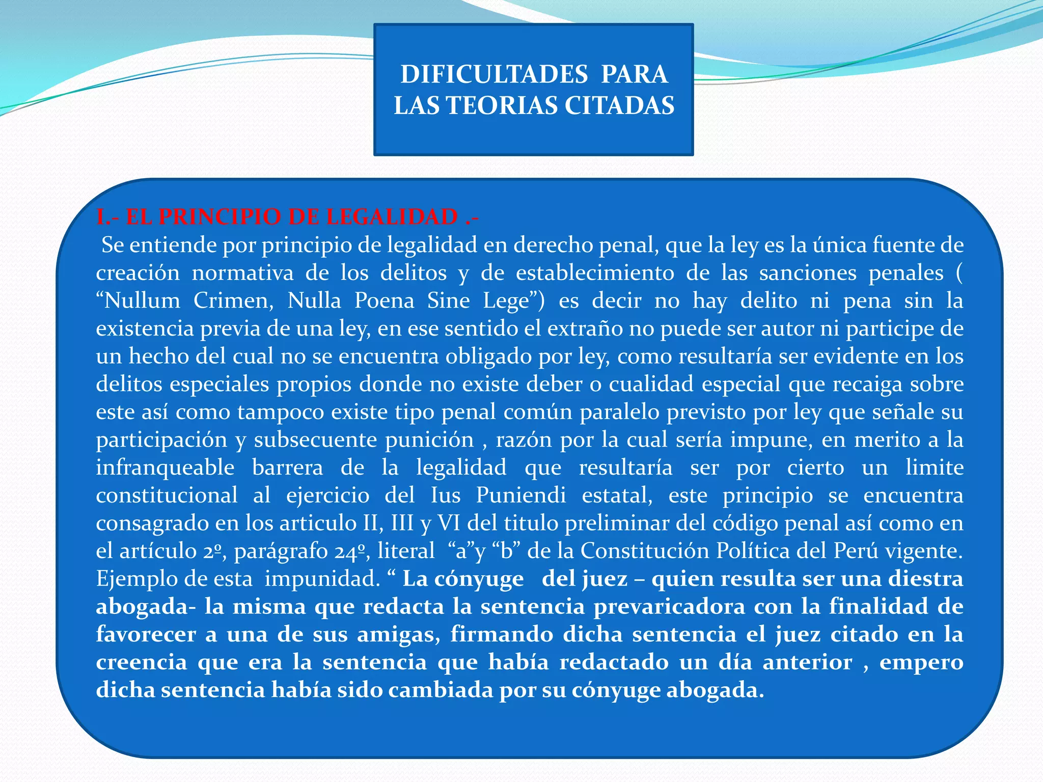 DIFICULTADES PARA
                               LAS TEORIAS CITADAS



I.- EL PRINCIPIO DE LEGALIDAD .-
 Se entiende por principio de legalidad en derecho penal, que la ley es la única fuente de
creación normativa de los delitos y de establecimiento de las sanciones penales (
“Nullum Crimen, Nulla Poena Sine Lege”) es decir no hay delito ni pena sin la
existencia previa de una ley, en ese sentido el extraño no puede ser autor ni participe de
un hecho del cual no se encuentra obligado por ley, como resultaría ser evidente en los
delitos especiales propios donde no existe deber o cualidad especial que recaiga sobre
este así como tampoco existe tipo penal común paralelo previsto por ley que señale su
participación y subsecuente punición , razón por la cual sería impune, en merito a la
infranqueable barrera de la legalidad que resultaría ser por cierto un limite
constitucional al ejercicio del Ius Puniendi estatal, este principio se encuentra
consagrado en los articulo II, III y VI del titulo preliminar del código penal así como en
el artículo 2º, parágrafo 24º, literal “a”y “b” de la Constitución Política del Perú vigente.
Ejemplo de esta impunidad. “ La cónyuge del juez – quien resulta ser una diestra
abogada- la misma que redacta la sentencia prevaricadora con la finalidad de
favorecer a una de sus amigas, firmando dicha sentencia el juez citado en la
creencia que era la sentencia que había redactado un día anterior , empero
dicha sentencia había sido cambiada por su cónyuge abogada.
 