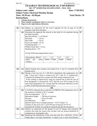 1
Seat No.: _____ Enrolment No.______
GUJARAT TECHNOLOGICAL UNIVERSITY
BE- VIth
SEMESTER–EXAMINATION – MAY- 2012
Subject code: 160804 Date: 17/05/2012
Subject Name: Electrical Machine Design
Time: 10:30 am – 01:00 pm Total Marks: 70
Instructions:
1. Attempt all questions.
2. Make suitable assumptions wherever necessary.
3. Figures to the right indicate full marks.
Q.1 (a) Deduce an expression for the m.m.f required for the air gap of an
armature with slots and ducts.
07
(b) Determine the apparent flux density in the teeth of a d.c.machine having
the following data:
Real flux density = 1.95 Wb/m2
Slot pitch = 2.8 cm
Slot width = 1.0 cm
Gross core length= 35 cm
Ventilating ducts = 5
Width of each duct= 1.0 cm
Stacking factor = 0.9
Use the following magnetization curve:
Flux-density: Wb/m2
1.7 1.8 1.9 2.0
Mmf per metre
(Amps).
10,000 19,000 34,000 100,00
07
Q.2 (a) Define heating time constant and explain how it can be evaluated from
heating curve.
07
(b) During a heat run test of a 100 KVA transformer the temperature rise
after 1 hour and 2 hours is found to be 24ο
C and 34 ο
C respectively.
Calculate the heating time constant and final steady temperature rise.
If the cooling is improved by using an external fan so that the rate of
heat dissipation is increased by 18%, find the new KVA rating for the
same final temperature rise. Assume that the maximum efficiency occurs
at 80% of full load and unity power factor.
07
OR
(b) A 30 MVA alternator has a total loss of 1000 Kw.The temperature rise in
the machine is limited to 30 ο
C.Assume
Inlet air temperature = 25 ο
C
Barometric height = 780 mm of mercury.
Pressure = 20 cm of water
Fan efficiency = 40%
Specific heat of air at constant pressure = 0.237 cal/gm- ο
C
Volume of 1kg of air at 0 ο
C and 760 mm of mercury=0.775 m3
.
Calculate the volume of cooling air required and also the fan power.
07
Q.3 (a) Deduce an expression for the design of core for Square and cruciform
sections also state the reason why circular coils are always preferred in
comparison to rectangular coils.
07
(b) Determine the dimensions of the core and yoke for a 100 KVA, 50 Hz,
Single phase, core type transformer. A square core is used with distance
07
 