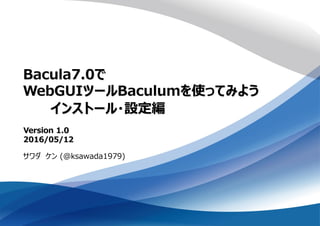 Bacula7.0で
WebGUIツールBaculumを使ってみよう
サワダ ケン (@ksawada1979)
Version 1.0
2016/05/12
インストール・設定編
 