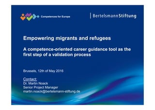 Competences for Europe
Empowering migrants and refugees
A competence-oriented career guidance tool as the
first step of a validation process
Brussels, 12th of May 2016
Contact:
Dr. Martin Noack
Senior Project Manager
martin.noack@bertelsmann-stiftung.de
 