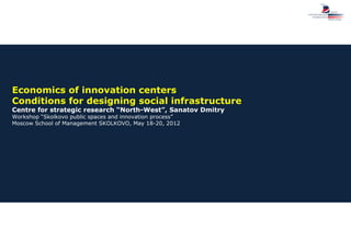 Economics of innovation centers
Conditions for designing social infrastructure
Centre for strategic research “North-West”, Sanatov Dmitry
Workshop “Skolkovo public spaces and innovation process”
Moscow School of Management SKOLKOVO, May 18-20, 2012
 