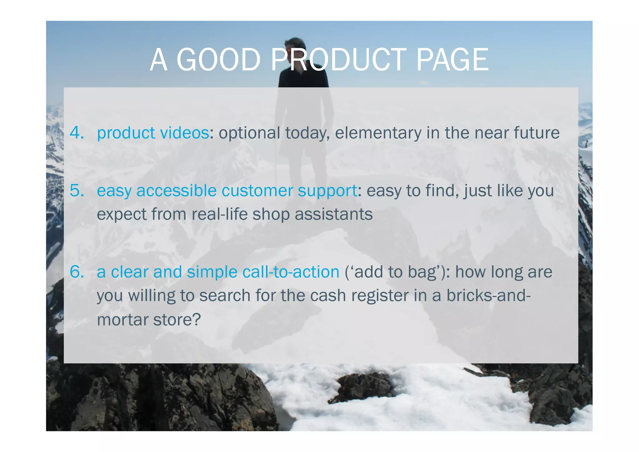 4.  product videos: optional today, elementary in the near future
5.  easy accessible customer support: easy to find, just like you
expect from real-life shop assistants
6.  a clear and simple call-to-action (‘add to bag’): how long are
you willing to search for the cash register in a bricks-and-
mortar store?
A GOOD PRODUCT PAGE
 