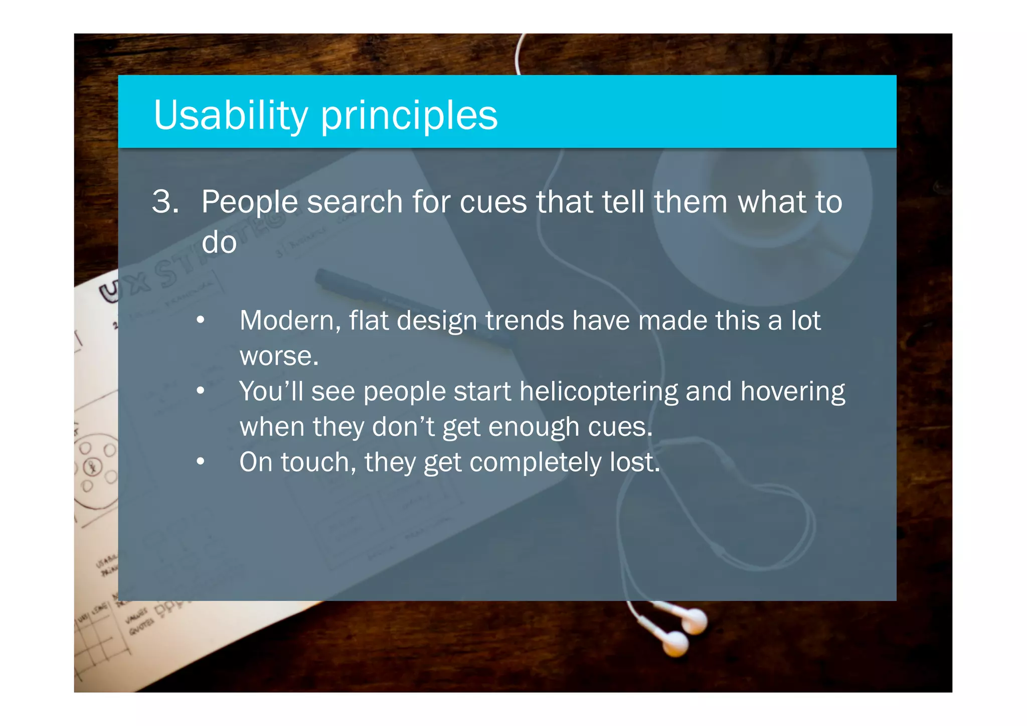 3.  People search for cues that tell them what to
do
•  Modern, flat design trends have made this a lot
worse.
•  You’ll see people start helicoptering and hovering
when they don’t get enough cues.
•  On touch, they get completely lost.
Usability principles
 