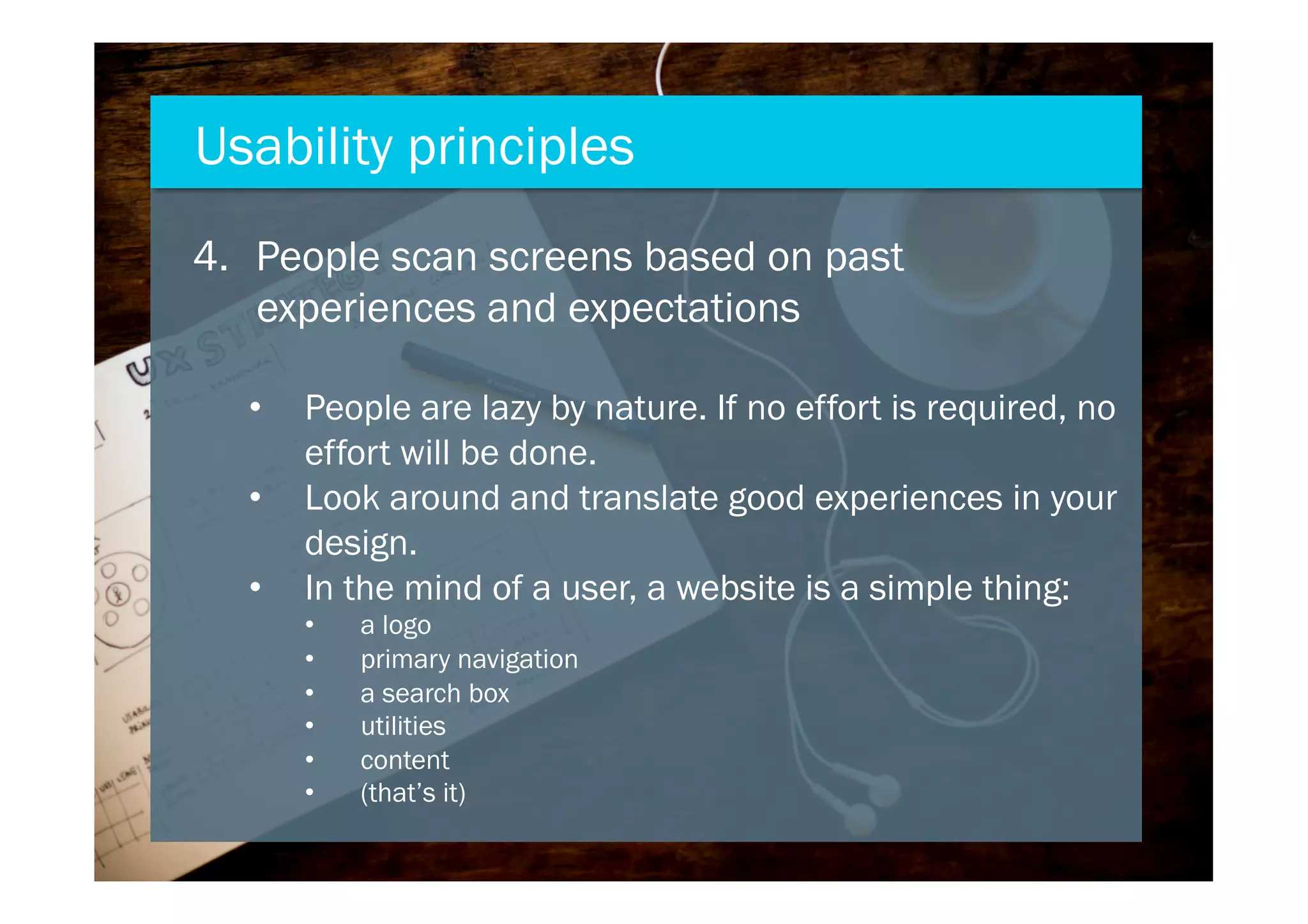 4.  People scan screens based on past
experiences and expectations
•  People are lazy by nature. If no effort is required, no
effort will be done.
•  Look around and translate good experiences in your
design.
•  In the mind of a user, a website is a simple thing:
•  a logo
•  primary navigation
•  a search box
•  utilities
•  content
•  (that’s it)
Usability principles
 