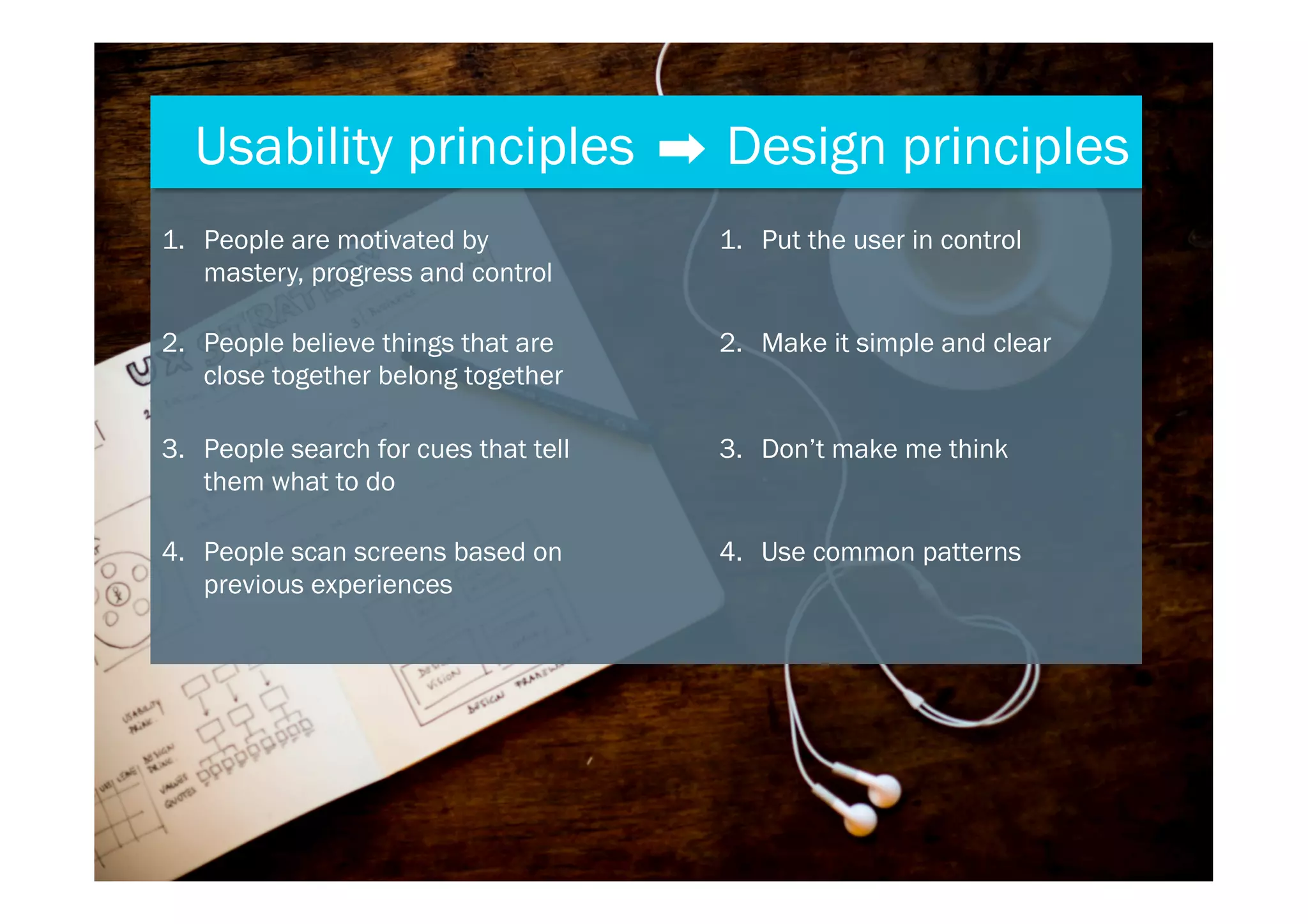 Usability principles Design principles
1.  People are motivated by
mastery, progress and control
1.  Put the user in control
2.  People believe things that are
close together belong together
2.  Make it simple and clear
3.  People search for cues that tell
them what to do
3.  Don’t make me think
4.  People scan screens based on
previous experiences
4.  Use common patterns
 