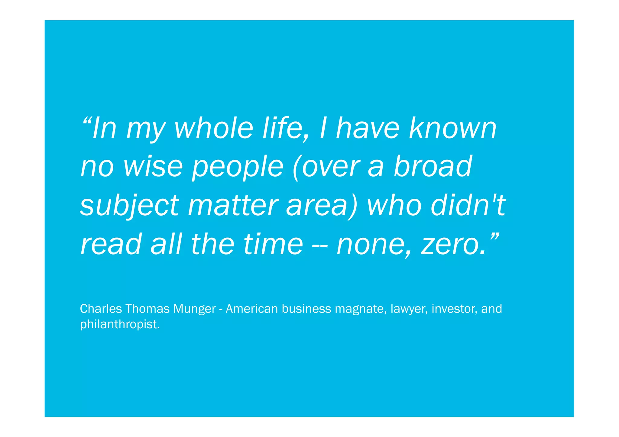 “In my whole life, I have known
no wise people (over a broad
subject matter area) who didn't
read all the time -- none, zero.”
Charles Thomas Munger - American business magnate, lawyer, investor, and
philanthropist.
 