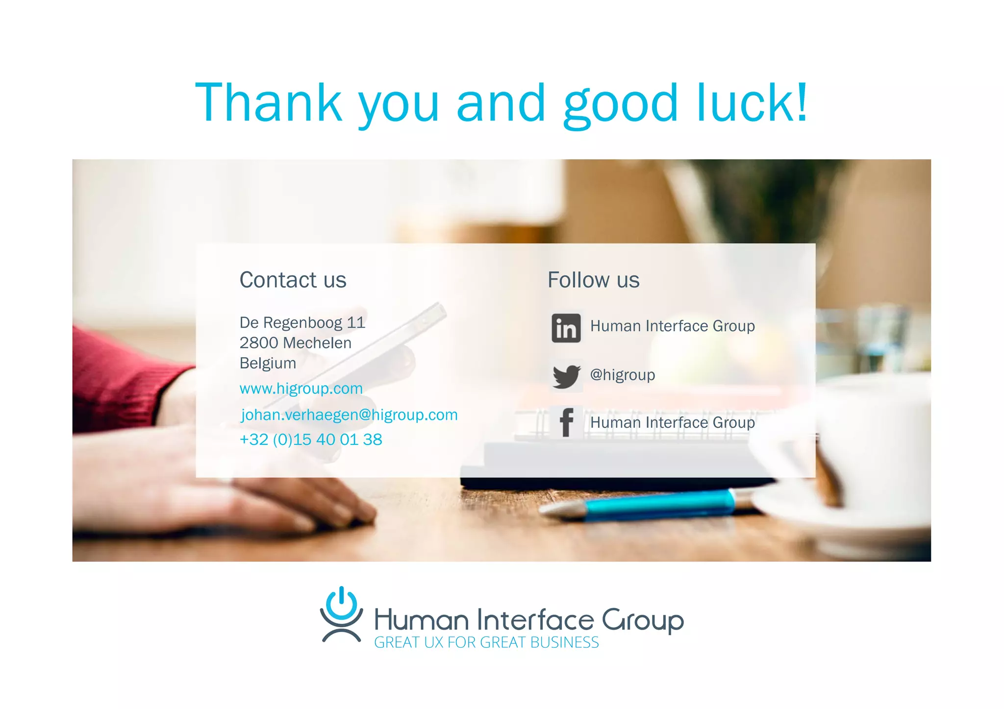 Contact us
De Regenboog 11
2800 Mechelen
Belgium
www.higroup.com
+32 (0)15 40 01 38
Follow us
Human Interface Group
@higroup
Human Interface Groupjohan.verhaegen@higroup.com
Thank you and good luck!
 