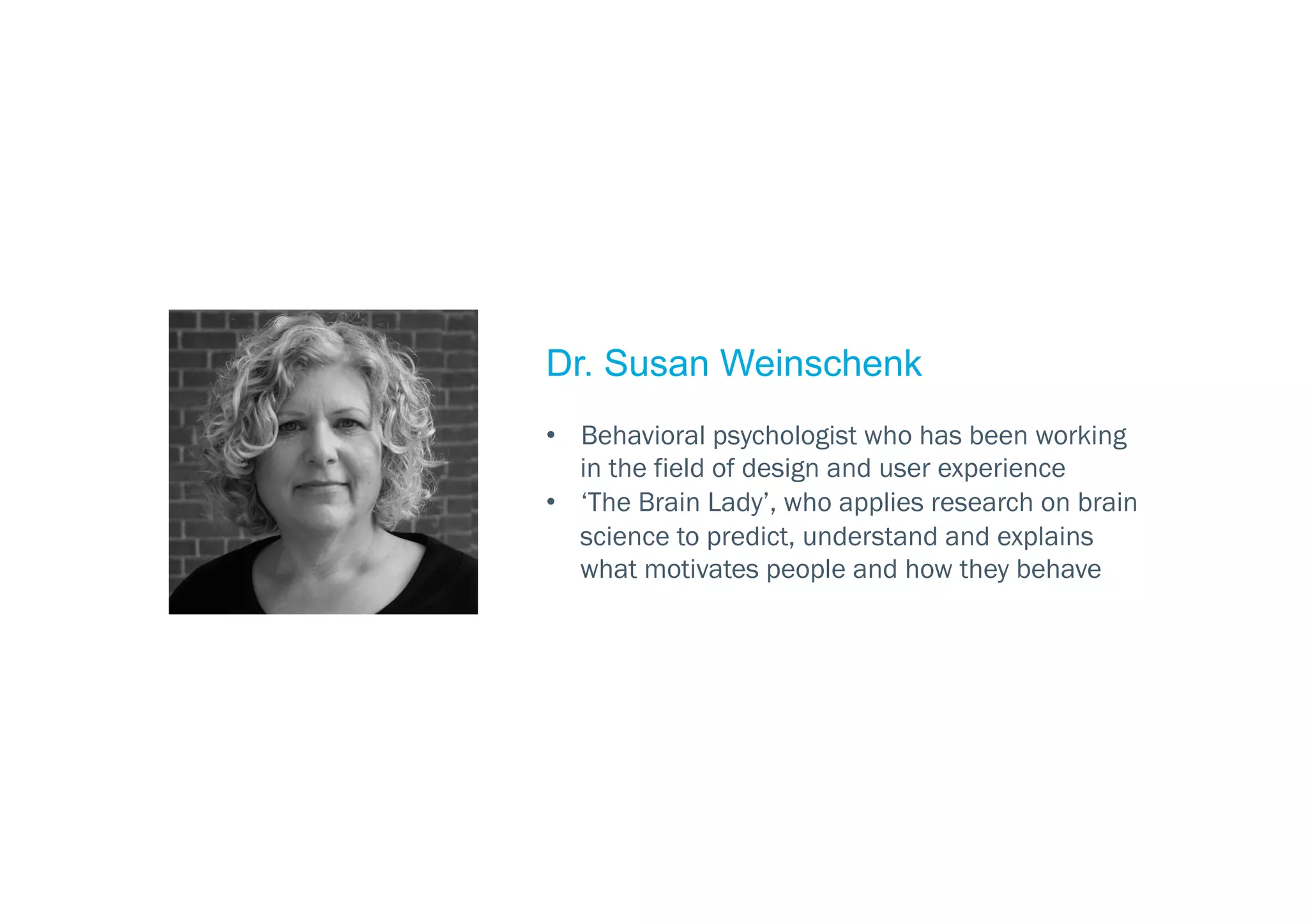 Dr. Susan Weinschenk
•  Behavioral psychologist who has been working
in the field of design and user experience
•  ‘The Brain Lady’, who applies research on brain
science to predict, understand and explains
what motivates people and how they behave
 