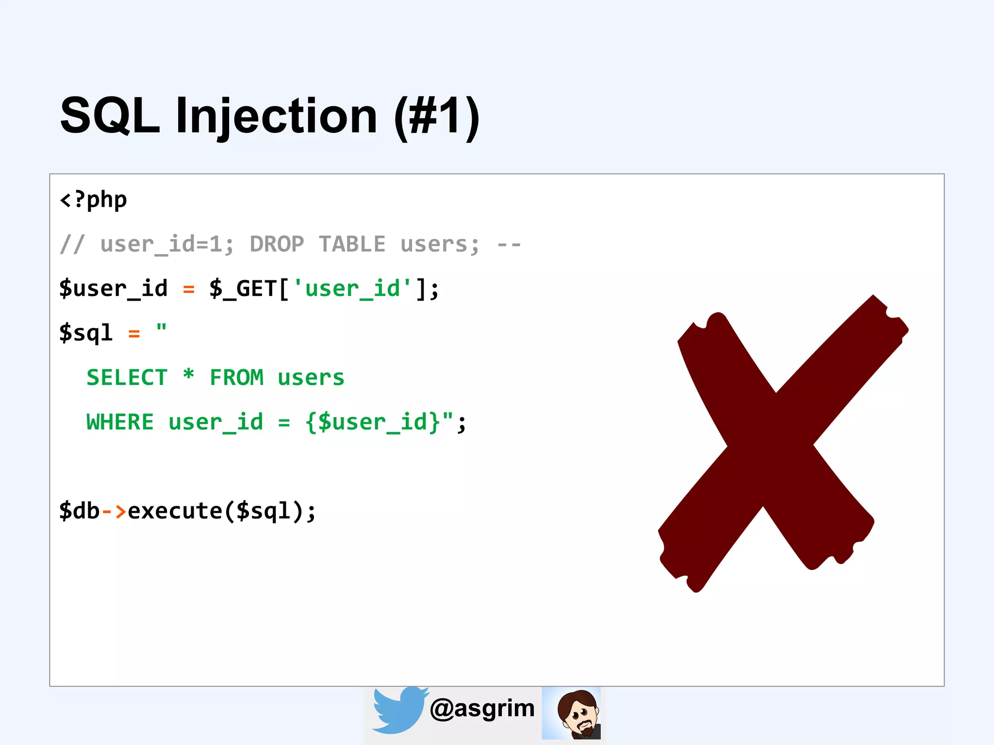 @asgrim
SQL Injection (#1)
<?php
// user_id=1; DROP TABLE users; --
$user_id = $_GET['user_id'];
$sql = "
SELECT * FROM users
WHERE user_id = {$user_id}";
$db->execute($sql);
✘
 