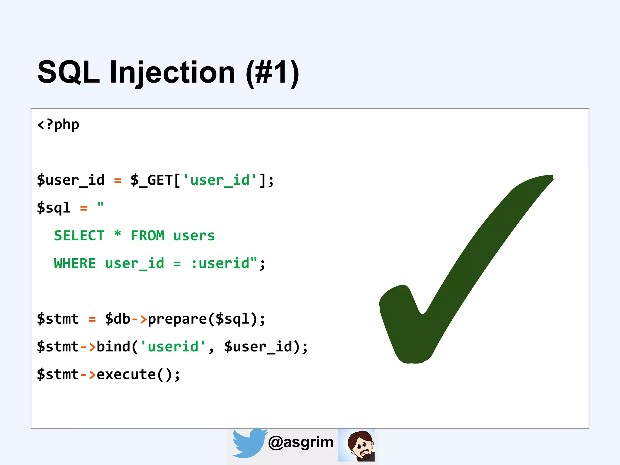 @asgrim
SQL Injection (#1)
<?php
$user_id = $_GET['user_id'];
$sql = "
SELECT * FROM users
WHERE user_id = :userid";
$stmt = $db->prepare($sql);
$stmt->bind('userid', $user_id);
$stmt->execute();
✓
 
