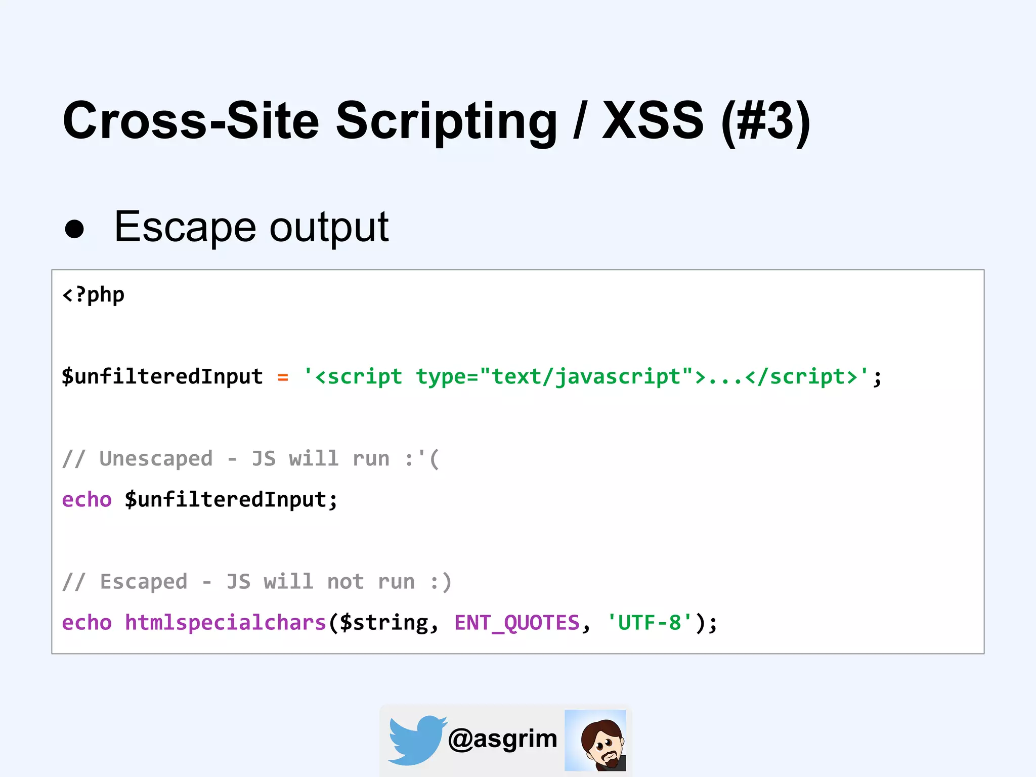 @asgrim
Cross-Site Scripting / XSS (#3)
● Escape output
<?php
$unfilteredInput = '<script type="text/javascript">...</script>';
// Unescaped - JS will run :'(
echo $unfilteredInput;
// Escaped - JS will not run :)
echo htmlspecialchars($string, ENT_QUOTES, 'UTF-8');
 
