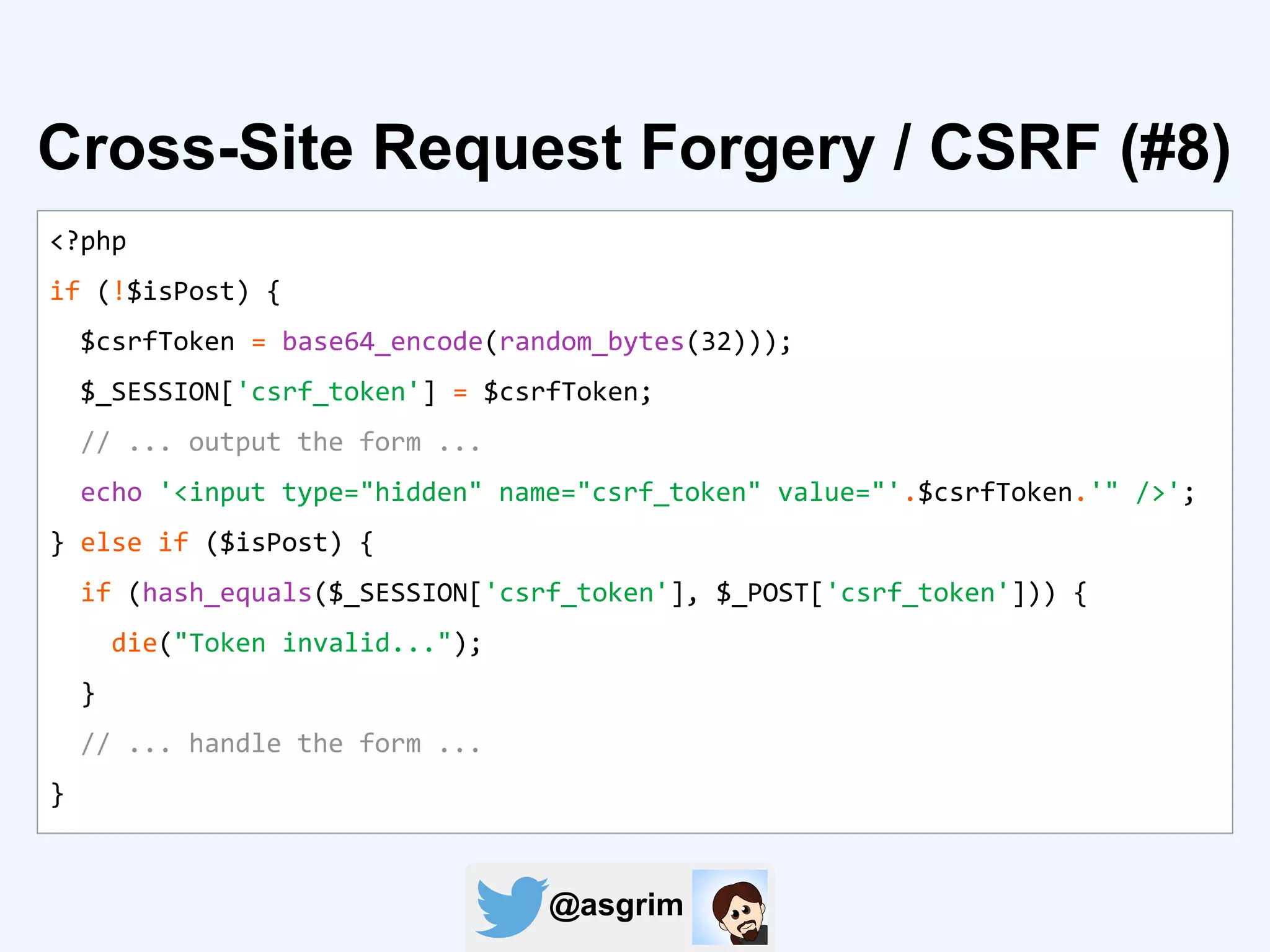 @asgrim
Cross-Site Request Forgery / CSRF (#8)
<?php
if (!$isPost) {
$csrfToken = base64_encode(random_bytes(32)));
$_SESSION['csrf_token'] = $csrfToken;
// ... output the form ...
echo '<input type="hidden" name="csrf_token" value="'.$csrfToken.'" />';
} else if ($isPost) {
if (hash_equals($_SESSION['csrf_token'], $_POST['csrf_token'])) {
die("Token invalid...");
}
// ... handle the form ...
}
 