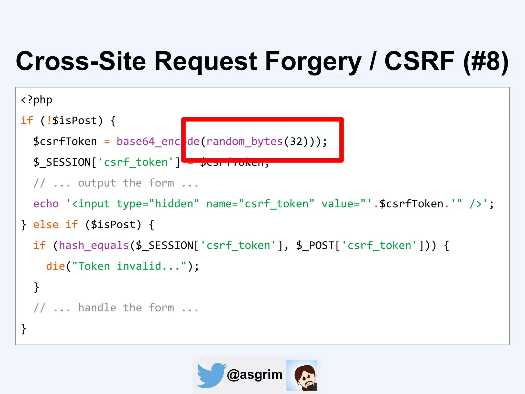 @asgrim
<?php
if (!$isPost) {
$csrfToken = base64_encode(random_bytes(32)));
$_SESSION['csrf_token'] = $csrfToken;
// ... output the form ...
echo '<input type="hidden" name="csrf_token" value="'.$csrfToken.'" />';
} else if ($isPost) {
if (hash_equals($_SESSION['csrf_token'], $_POST['csrf_token'])) {
die("Token invalid...");
}
// ... handle the form ...
}
Cross-Site Request Forgery / CSRF (#8)
 