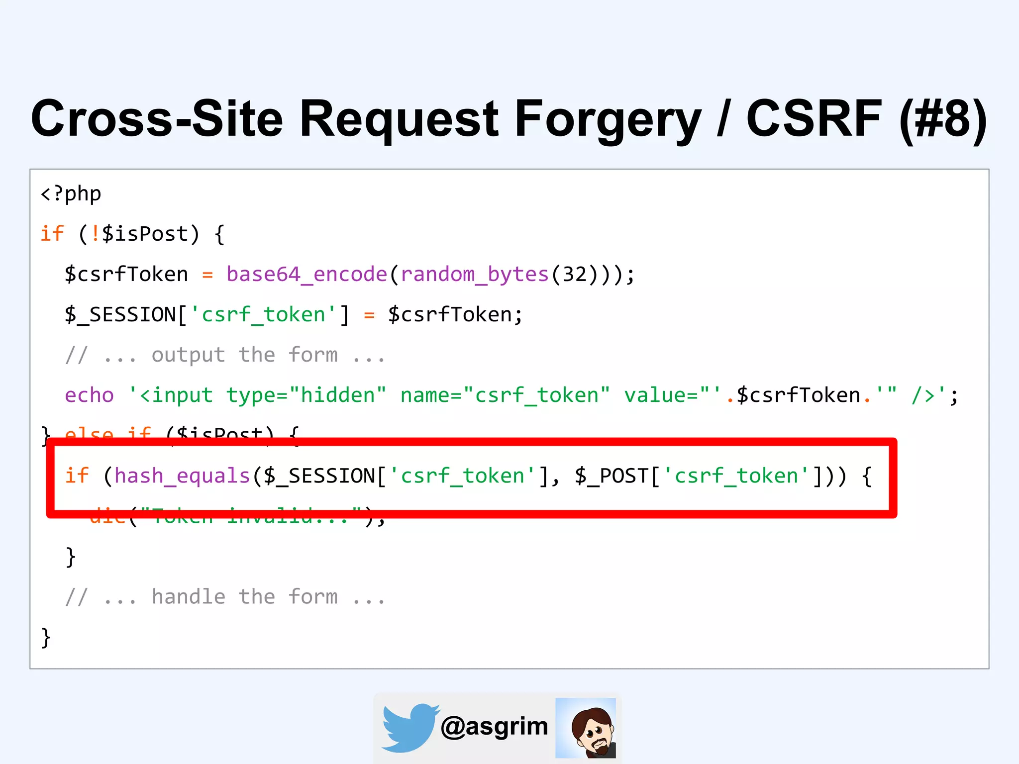 @asgrim
Cross-Site Request Forgery / CSRF (#8)
<?php
if (!$isPost) {
$csrfToken = base64_encode(random_bytes(32)));
$_SESSION['csrf_token'] = $csrfToken;
// ... output the form ...
echo '<input type="hidden" name="csrf_token" value="'.$csrfToken.'" />';
} else if ($isPost) {
if (hash_equals($_SESSION['csrf_token'], $_POST['csrf_token'])) {
die("Token invalid...");
}
// ... handle the form ...
}
 