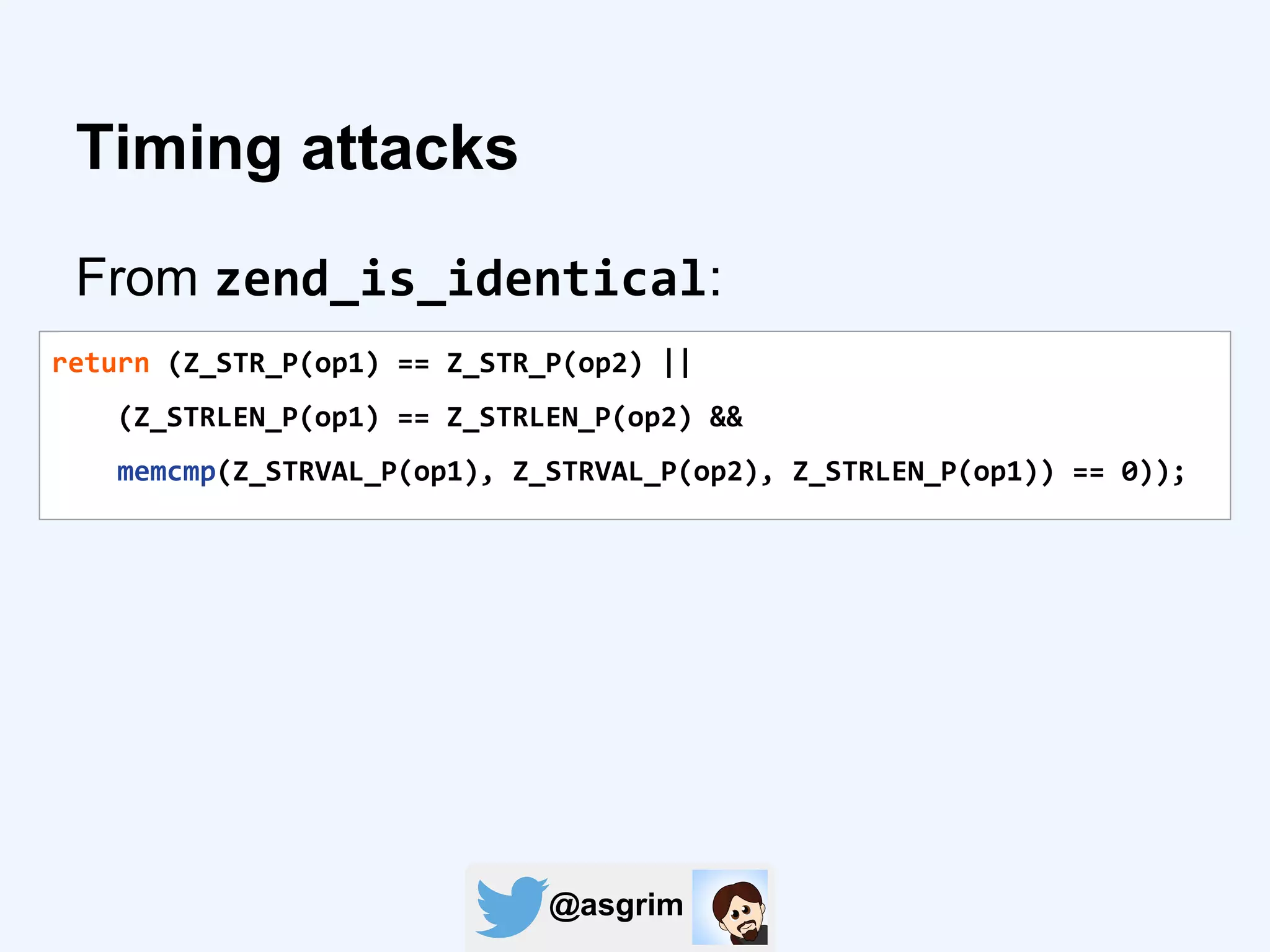 @asgrim
Timing attacks
From zend_is_identical:
return (Z_STR_P(op1) == Z_STR_P(op2) ||
(Z_STRLEN_P(op1) == Z_STRLEN_P(op2) &&
memcmp(Z_STRVAL_P(op1), Z_STRVAL_P(op2), Z_STRLEN_P(op1)) == 0));
 