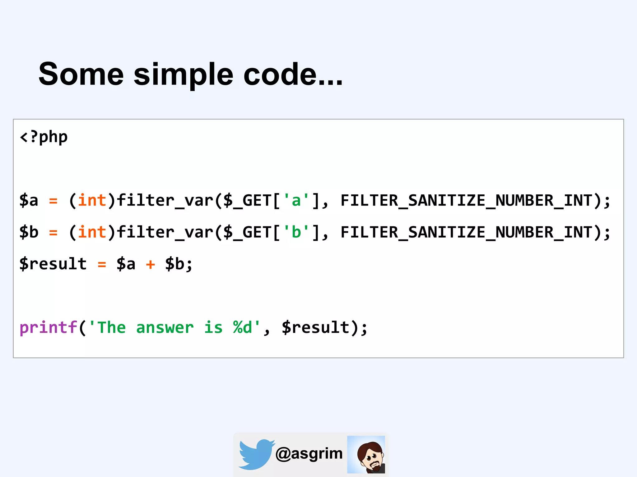 @asgrim
Some simple code...
<?php
$a = (int)filter_var($_GET['a'], FILTER_SANITIZE_NUMBER_INT);
$b = (int)filter_var($_GET['b'], FILTER_SANITIZE_NUMBER_INT);
$result = $a + $b;
printf('The answer is %d', $result);
 