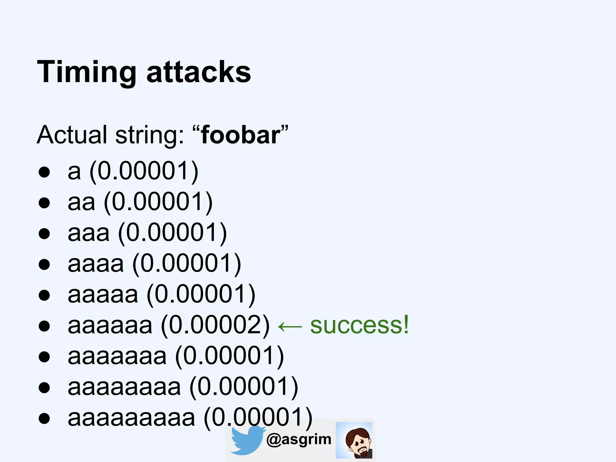@asgrim
Timing attacks
Actual string: “foobar”
● a (0.00001)
● aa (0.00001)
● aaa (0.00001)
● aaaa (0.00001)
● aaaaa (0.00001)
● aaaaaa (0.00002) ← success!
● aaaaaaa (0.00001)
● aaaaaaaa (0.00001)
● aaaaaaaaa (0.00001)
 