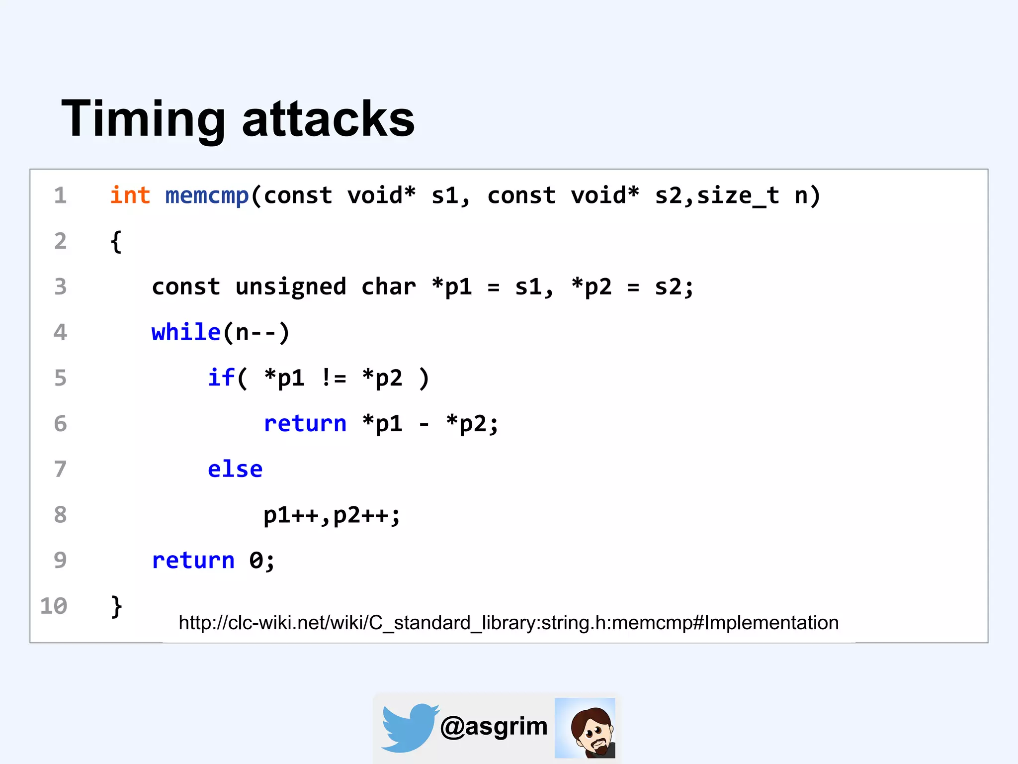 @asgrim
Timing attacks
1 int memcmp(const void* s1, const void* s2,size_t n)
2 {
3 const unsigned char *p1 = s1, *p2 = s2;
4 while(n--)
5 if( *p1 != *p2 )
6 return *p1 - *p2;
7 else
8 p1++,p2++;
9 return 0;
10 }
http://clc-wiki.net/wiki/C_standard_library:string.h:memcmp#Implementation
 