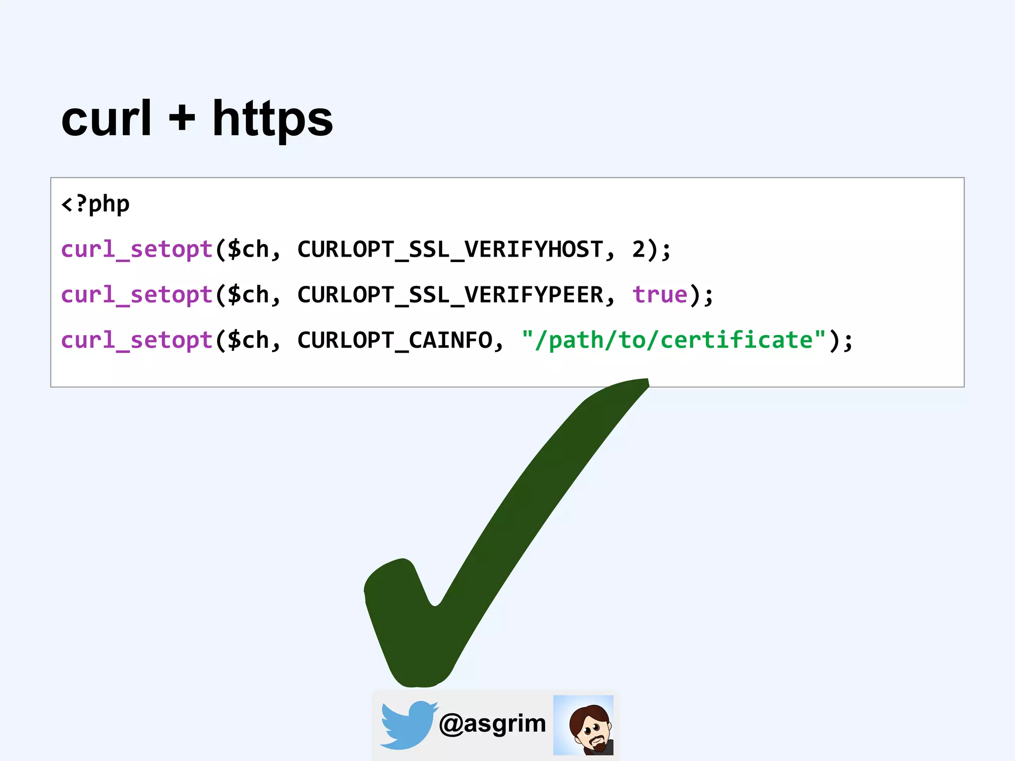 @asgrim
curl + https
<?php
curl_setopt($ch, CURLOPT_SSL_VERIFYHOST, 2);
curl_setopt($ch, CURLOPT_SSL_VERIFYPEER, true);
curl_setopt($ch, CURLOPT_CAINFO, "/path/to/certificate");
✓
 